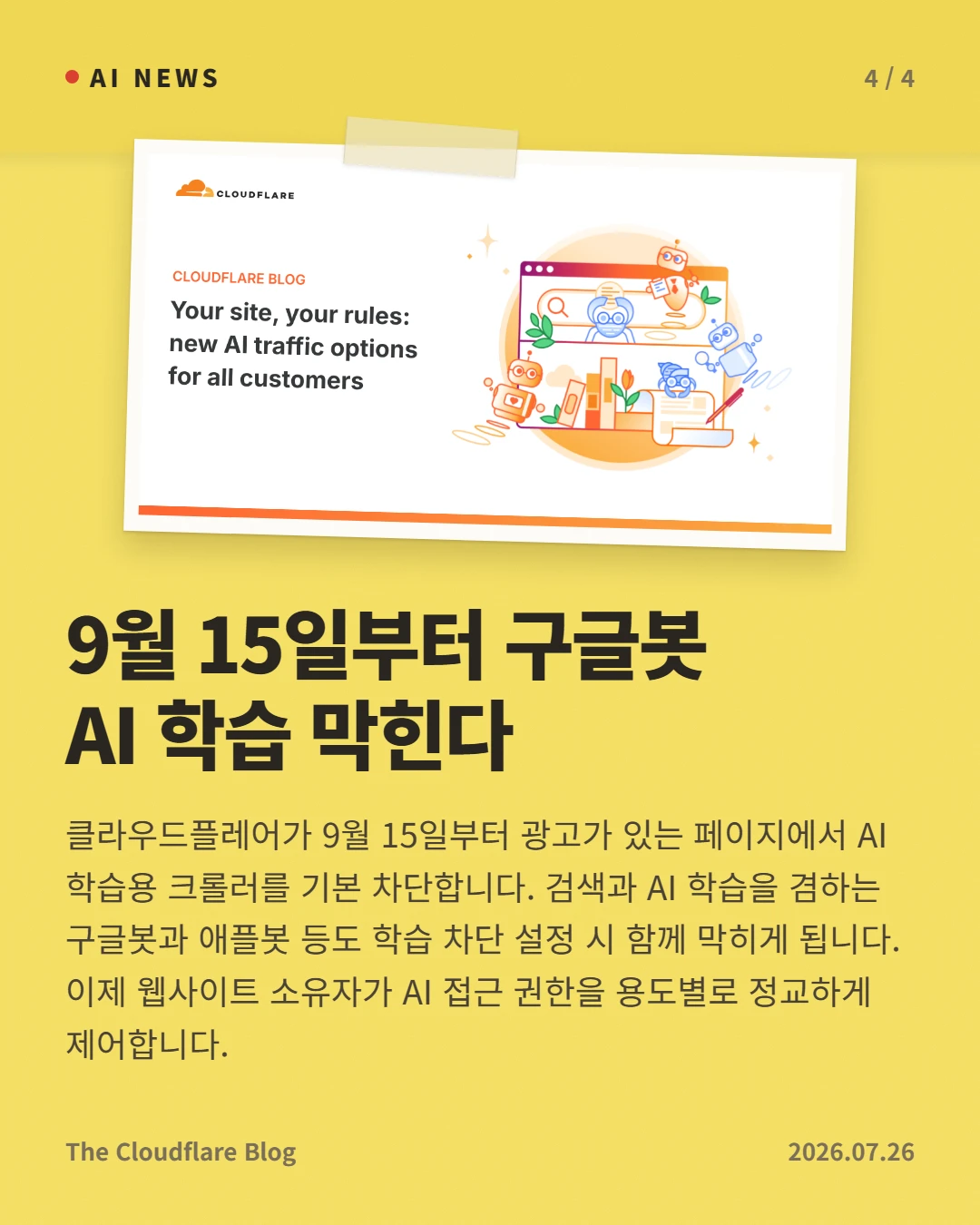9월 15일부터 구글봇 AI 학습 막힌다 — 클라우드플레어가 9월 15일부터 광고가 있는 페이지에서 AI 학습용 크롤러를 기본 차단합니다. 검색과 AI 학습을 겸하는 구글봇과 애플봇 등도 학습 차단 설정 시 함께 막히게 됩니다. 이제 웹사이트 소유자가 AI 접근 권한을 용도별로 정교하게 제어합니다.