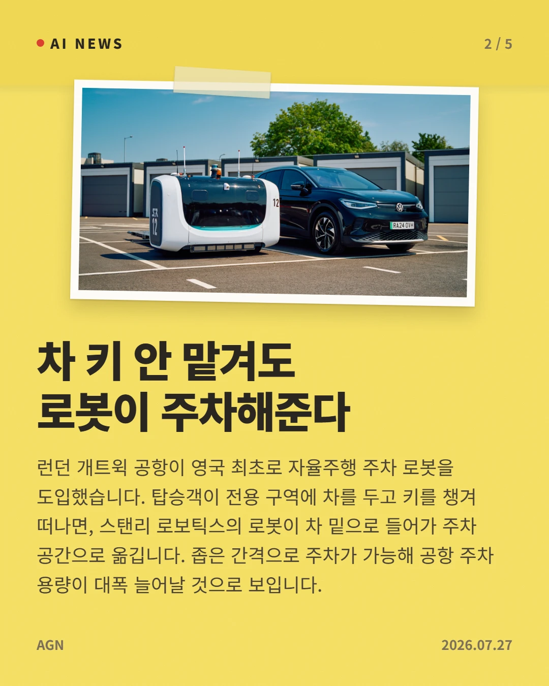차 키 안 맡겨도 로봇이 주차해준다 — 런던 개트윅 공항이 영국 최초로 자율주행 주차 로봇을 도입했습니다. 탑승객이 전용 구역에 차를 두고 키를 챙겨 떠나면, 스탠리 로보틱스의 로봇이 차 밑으로 들어가 주차 공간으로 옮깁니다. 좁은 간격으로 주차가 가능해 공항 주차 용량이 대폭 늘어날 것으로 보입니다.