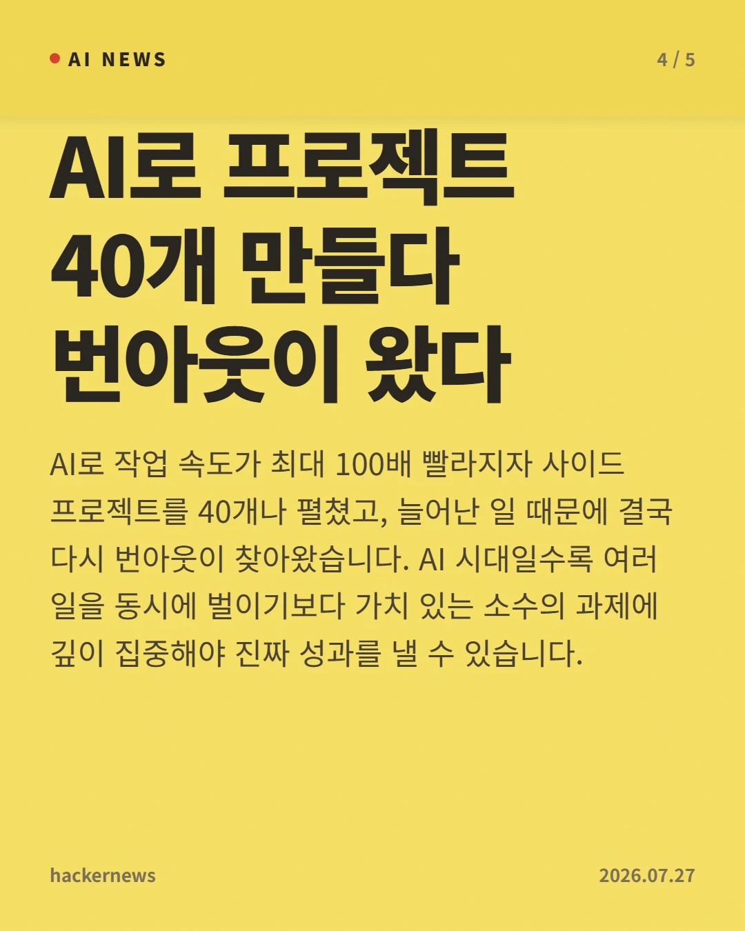 AI로 프로젝트 40개 만들다 번아웃이 왔다 — AI로 작업 속도가 최대 100배 빨라지자 사이드 프로젝트를 40개나 펼쳤고, 늘어난 일 때문에 결국 다시 번아웃이 찾아왔습니다. AI 시대일수록 여러 일을 동시에 벌이기보다 가치 있는 소수의 과제에 깊이 집중해야 진짜 성과를 낼 수 있습니다.