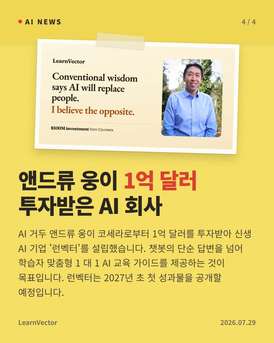 앤드류 웅이 1억 달러 투자받은 AI 회사 — AI 거두 앤드류 웅이 코세라로부터 1억 달러를 투자받아 신생 AI 기업 '런벡터'를 설립했습니다. 챗봇의 단순 답변을 넘어 학습자 맞춤형 1 대 1 AI 교육 가이드를 제공하는 것이 목표입니다. 런벡터는 2027년 초 첫 성과물을 공개할 예정입니다.