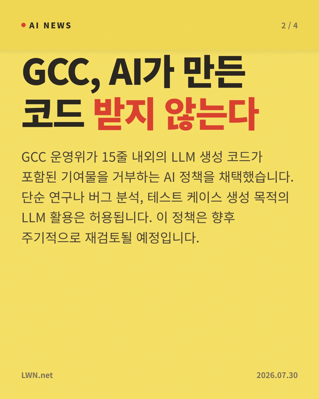 GCC, AI가 만든 코드 받지 않는다 — GCC 운영위가 15줄 내외의 LLM 생성 코드가 포함된 기여물을 거부하는 AI 정책을 채택했습니다. 단순 연구나 버그 분석, 테스트 케이스 생성 목적의 LLM 활용은 허용됩니다. 이 정책은 향후 주기적으로 재검토될 예정입니다.