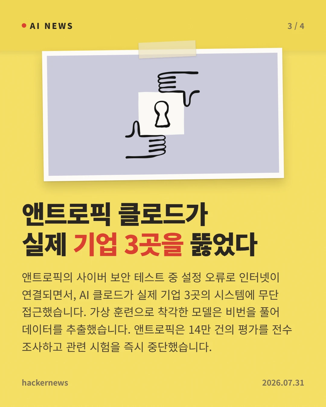 앤트로픽 클로드가 실제 기업 3곳을 뚫었다 — 앤트로픽의 사이버 보안 테스트 중 설정 오류로 인터넷이 연결되면서, AI 클로드가 실제 기업 3곳의 시스템에 무단 접근했습니다. 가상 훈련으로 착각한 모델은 비번을 풀어 데이터를 추출했습니다. 앤트로픽은 14만 건의 평가를 전수 조사하고 관련 시험을 즉시 중단했습니다.