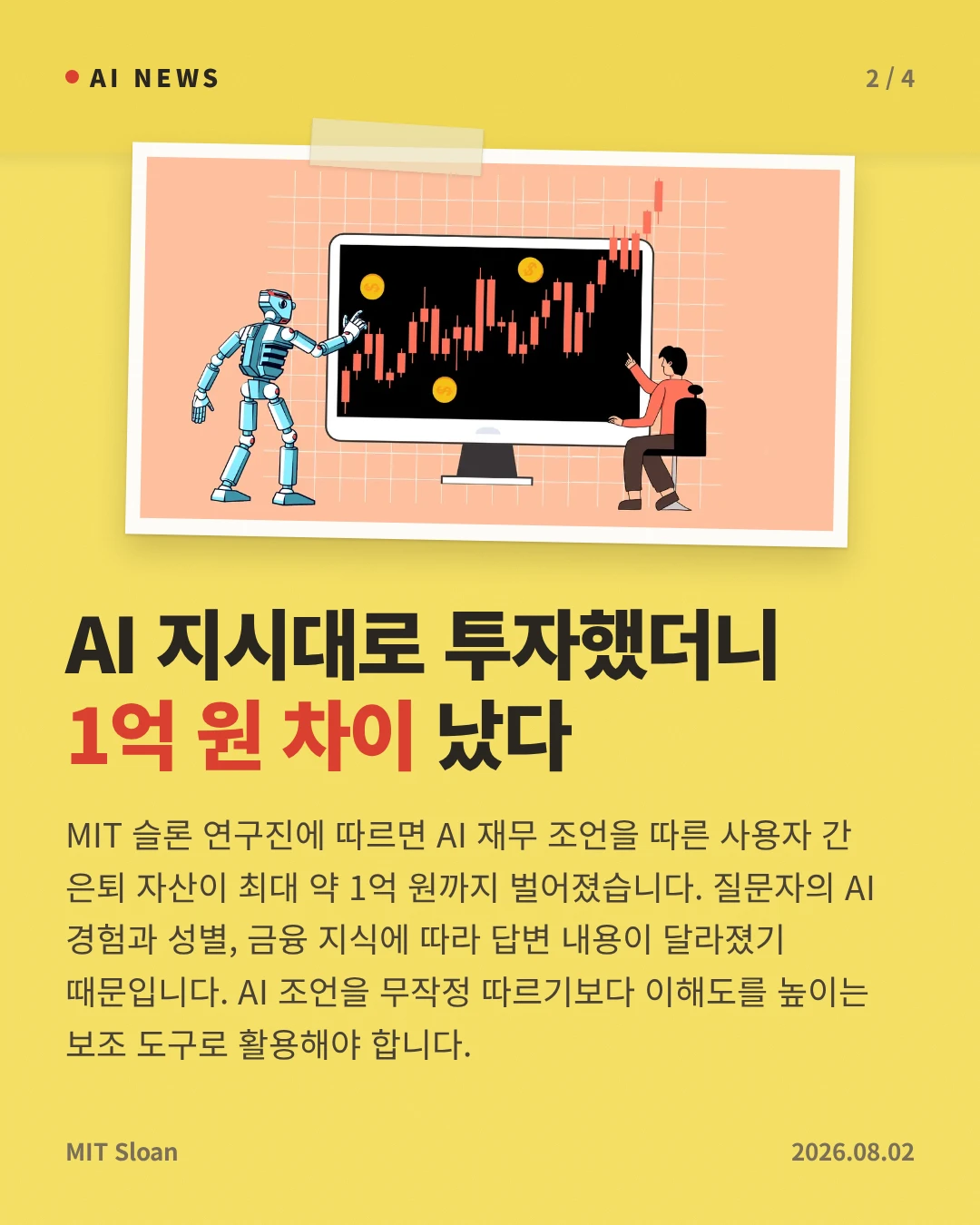 AI 지시대로 투자했더니 1억 원 차이 났다 — MIT 슬론 연구진에 따르면 AI 재무 조언을 따른 사용자 간 은퇴 자산이 최대 약 1억 원까지 벌어졌습니다. 질문자의 AI 경험과 성별, 금융 지식에 따라 답변 내용이 달라졌기 때문입니다. AI 조언을 무작정 따르기보다 이해도를 높이는 보조 도구로 활용해야 합니다.