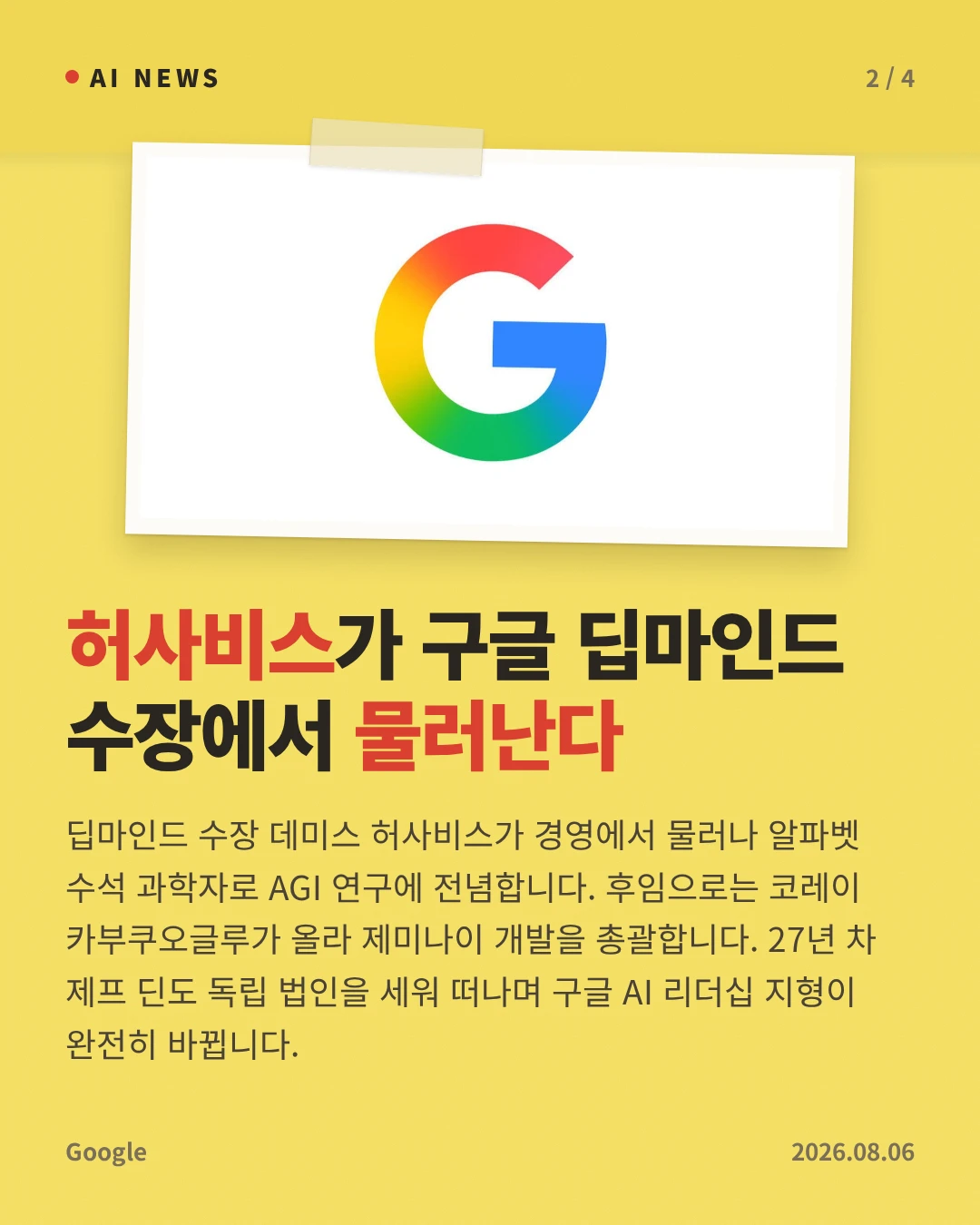 허사비스가 구글 딥마인드 수장에서 물러난다 — 딥마인드 수장 데미스 허사비스가 경영에서 물러나 알파벳 수석 과학자로 AGI 연구에 전념합니다. 후임으로는 코레이 카부쿠오글루가 올라 제미나이 개발을 총괄합니다. 27년 차 제프 딘도 독립 법인을 세워 떠나며 구글 AI 리더십 지형이 완전히 바뀝니다.