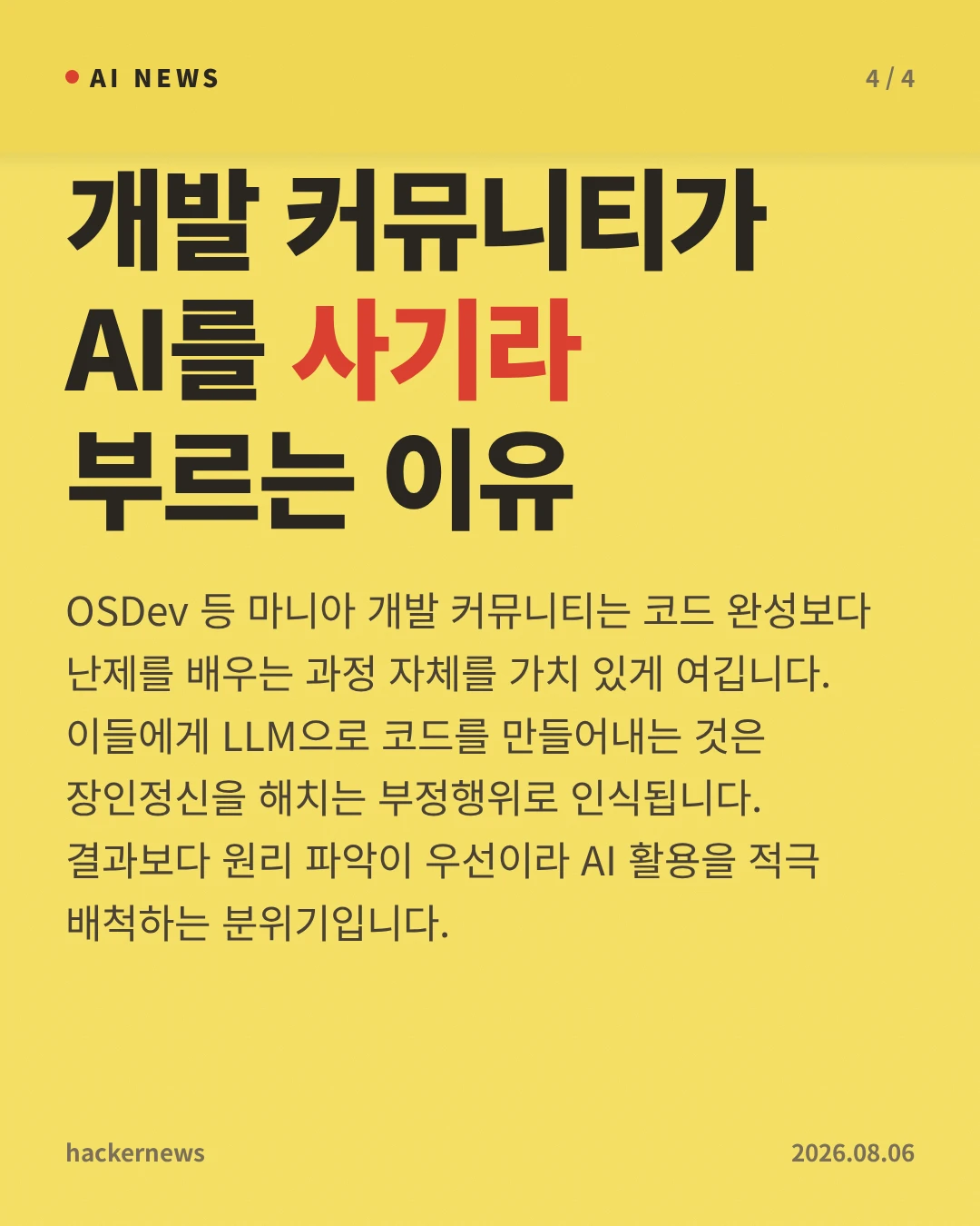 개발 커뮤니티가 AI를 사기라 부르는 이유 — OSDev 등 마니아 개발 커뮤니티는 코드 완성보다 난제를 배우는 과정 자체를 가치 있게 여깁니다. 이들에게 LLM으로 코드를 만들어내는 것은 장인정신을 해치는 부정행위로 인식됩니다. 결과보다 원리 파악이 우선이라 AI 활용을 적극 배척하는 분위기입니다.