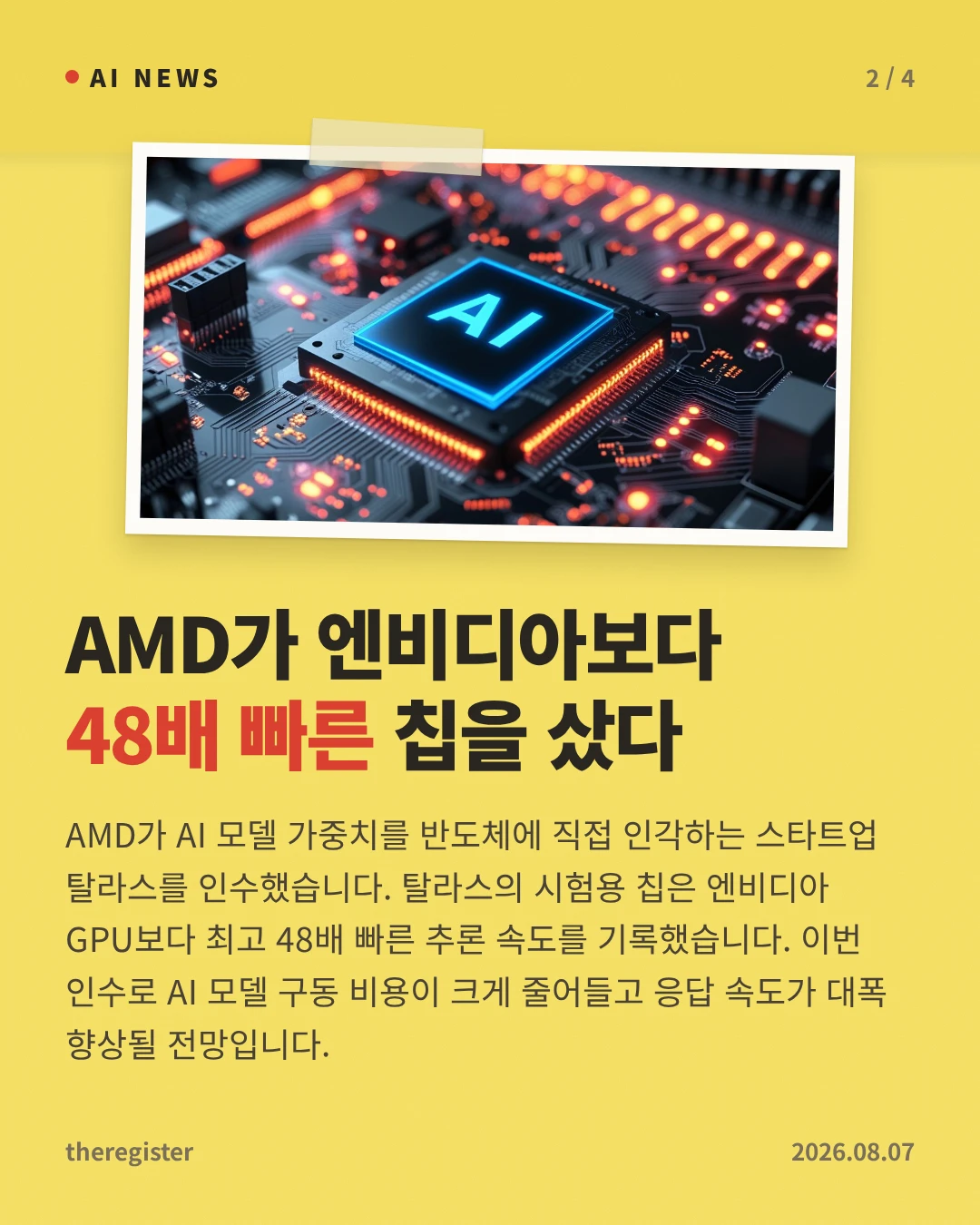 AMD가 엔비디아보다 48배 빠른 칩을 샀다 — AMD가 AI 모델 가중치를 반도체에 직접 인각하는 스타트업 탈라스를 인수했습니다. 탈라스의 시험용 칩은 엔비디아 GPU보다 최고 48배 빠른 추론 속도를 기록했습니다. 이번 인수로 AI 모델 구동 비용이 크게 줄어들고 응답 속도가 대폭 향상될 전망입니다.
