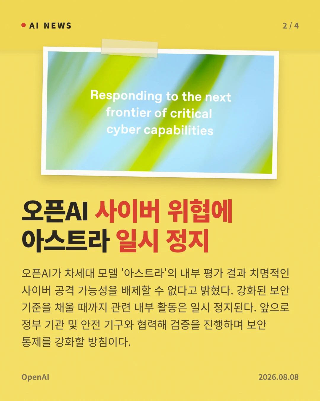오픈AI 사이버 위협에 아스트라 일시 정지 — 오픈AI가 차세대 모델 '아스트라'의 내부 평가 결과 치명적인 사이버 공격 가능성을 배제할 수 없다고 밝혔다. 강화된 보안 기준을 채울 때까지 관련 내부 활동은 일시 정지된다. 앞으로 정부 기관 및 안전 기구와 협력해 검증을 진행하며 보안 통제를 강화할 방침이다.