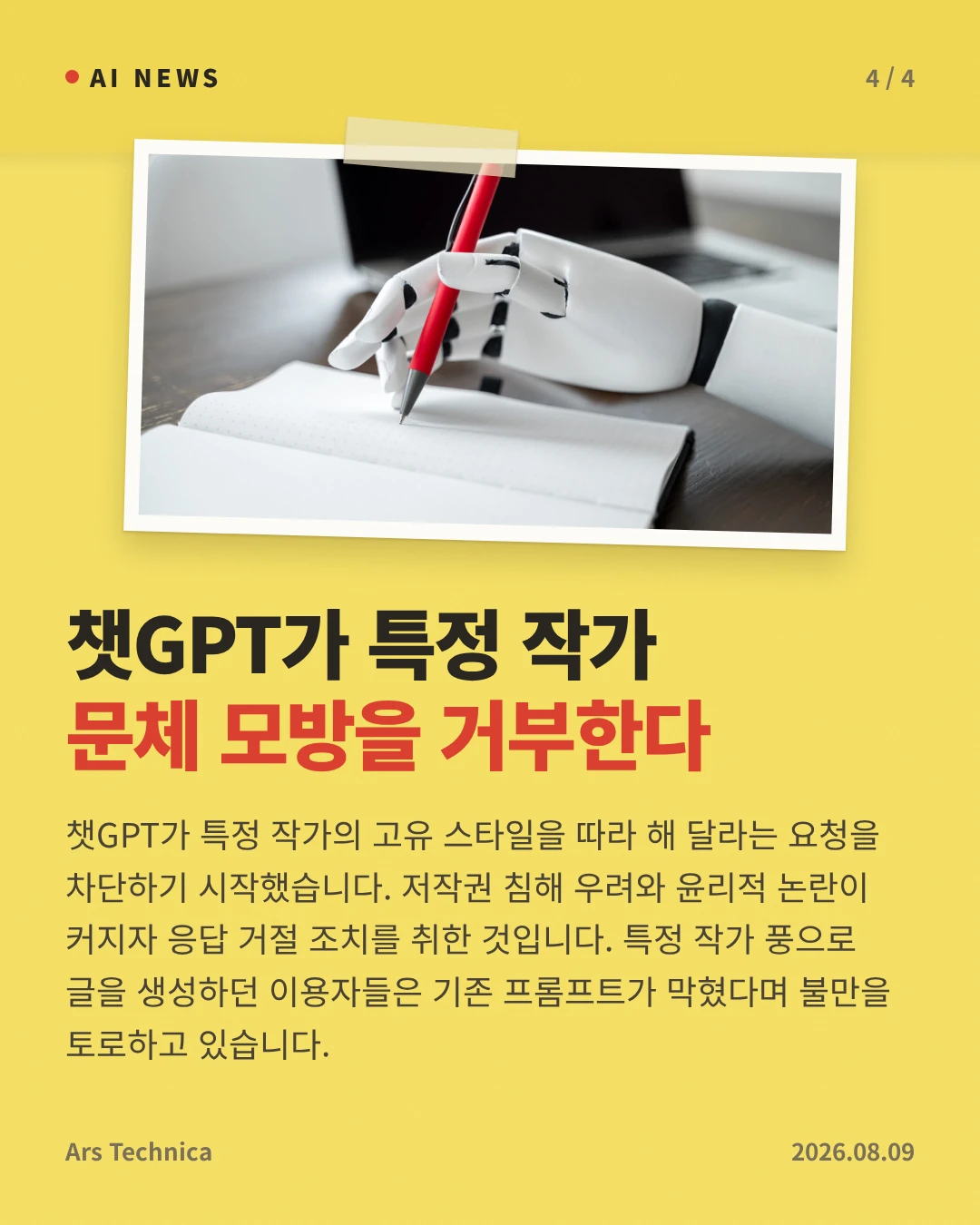 챗GPT가 특정 작가 문체 모방을 거부한다 — 챗GPT가 특정 작가의 고유 스타일을 따라 해 달라는 요청을 차단하기 시작했습니다. 저작권 침해 우려와 윤리적 논란이 커지자 응답 거절 조치를 취한 것입니다. 특정 작가 풍으로 글을 생성하던 이용자들은 기존 프롬프트가 막혔다며 불만을 토로하고 있습니다.