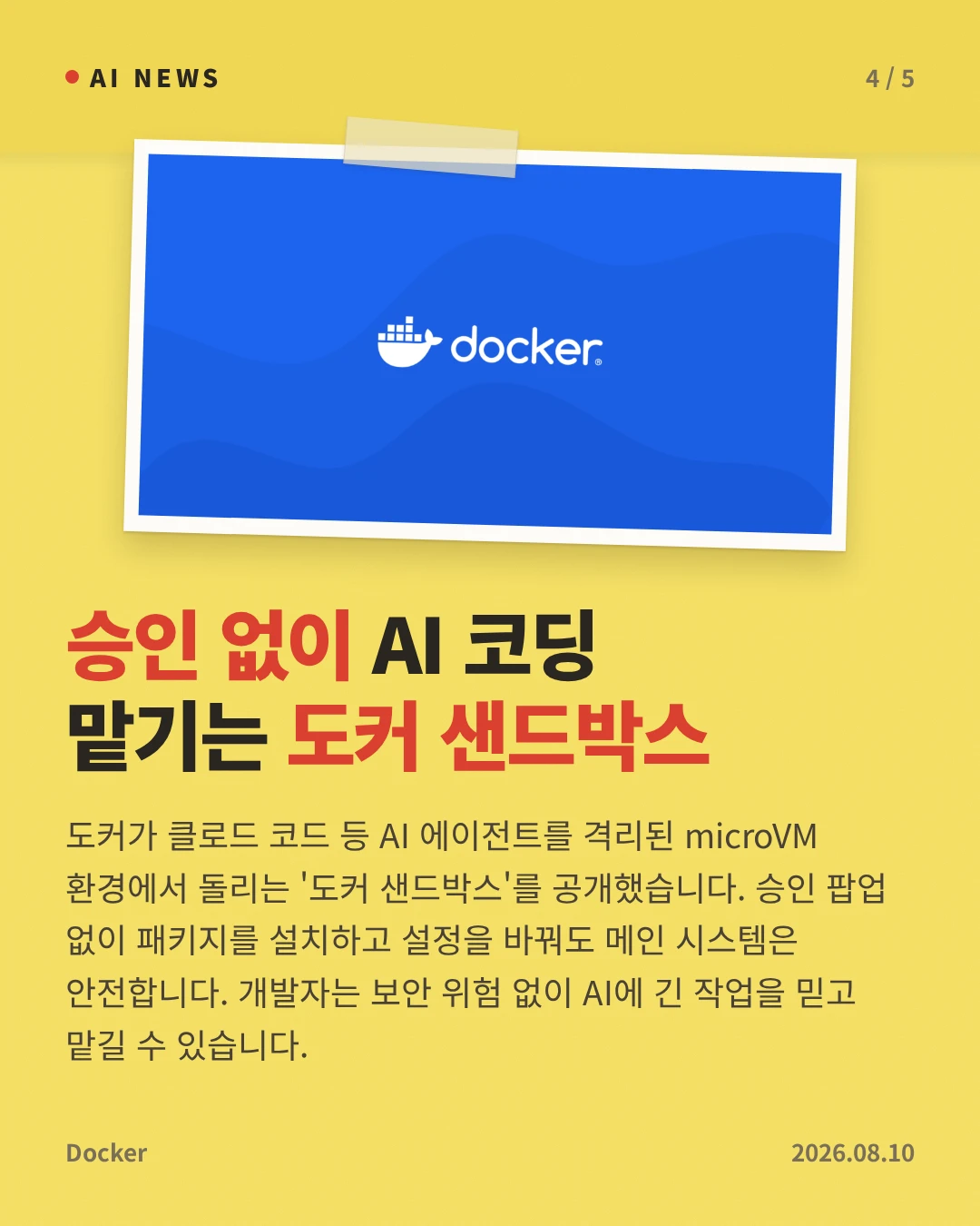 승인 없이 AI 코딩 맡기는 도커 샌드박스 — 도커가 클로드 코드 등 AI 에이전트를 격리된 microVM 환경에서 돌리는 '도커 샌드박스'를 공개했습니다. 승인 팝업 없이 패키지를 설치하고 설정을 바꿔도 메인 시스템은 안전합니다. 개발자는 보안 위험 없이 AI에 긴 작업을 믿고 맡길 수 있습니다.