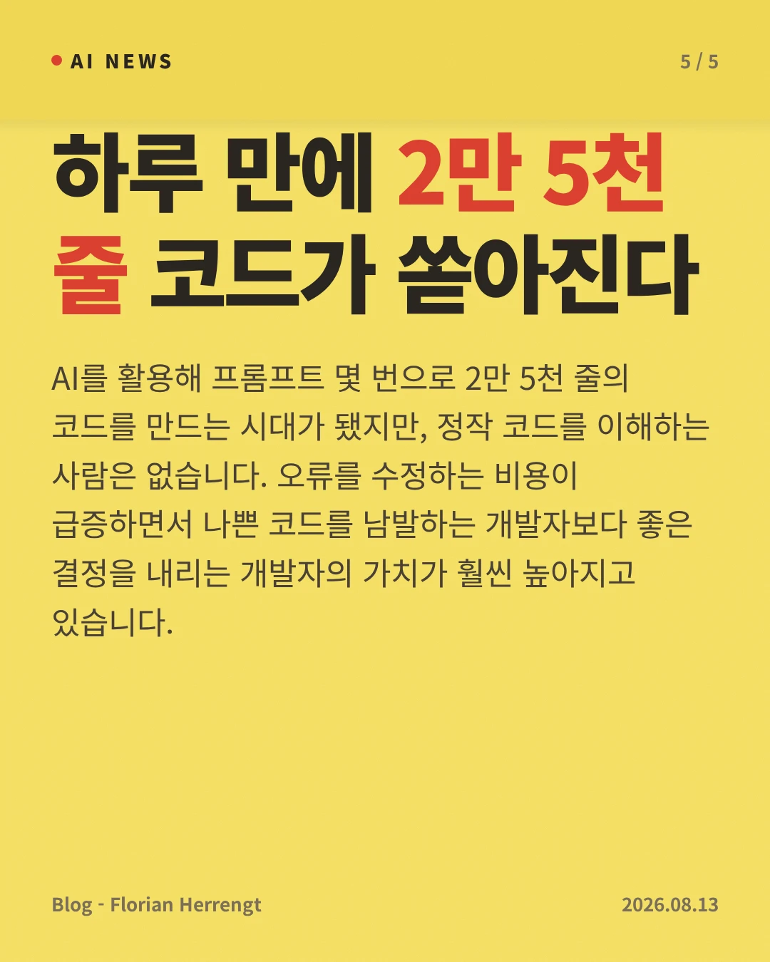 하루 만에 2만 5천 줄 코드가 쏟아진다 — AI를 활용해 프롬프트 몇 번으로 2만 5천 줄의 코드를 만드는 시대가 됐지만, 정작 코드를 이해하는 사람은 없습니다. 오류를 수정하는 비용이 급증하면서 나쁜 코드를 남발하는 개발자보다 좋은 결정을 내리는 개발자의 가치가 훨씬 높아지고 있습니다.