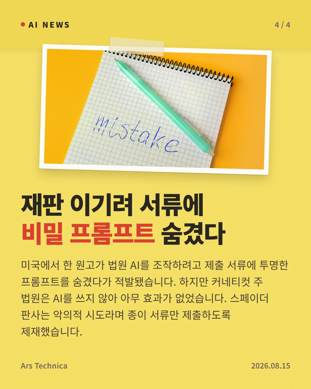 재판 이기려 서류에 비밀 프롬프트 숨겼다 — 미국에서 한 원고가 법원 AI를 조작하려고 제출 서류에 투명한 프롬프트를 숨겼다가 적발됐습니다. 하지만 커네티컷 주 법원은 AI를 쓰지 않아 아무 효과가 없었습니다. 스페이더 판사는 악의적 시도라며 종이 서류만 제출하도록 제재했습니다.