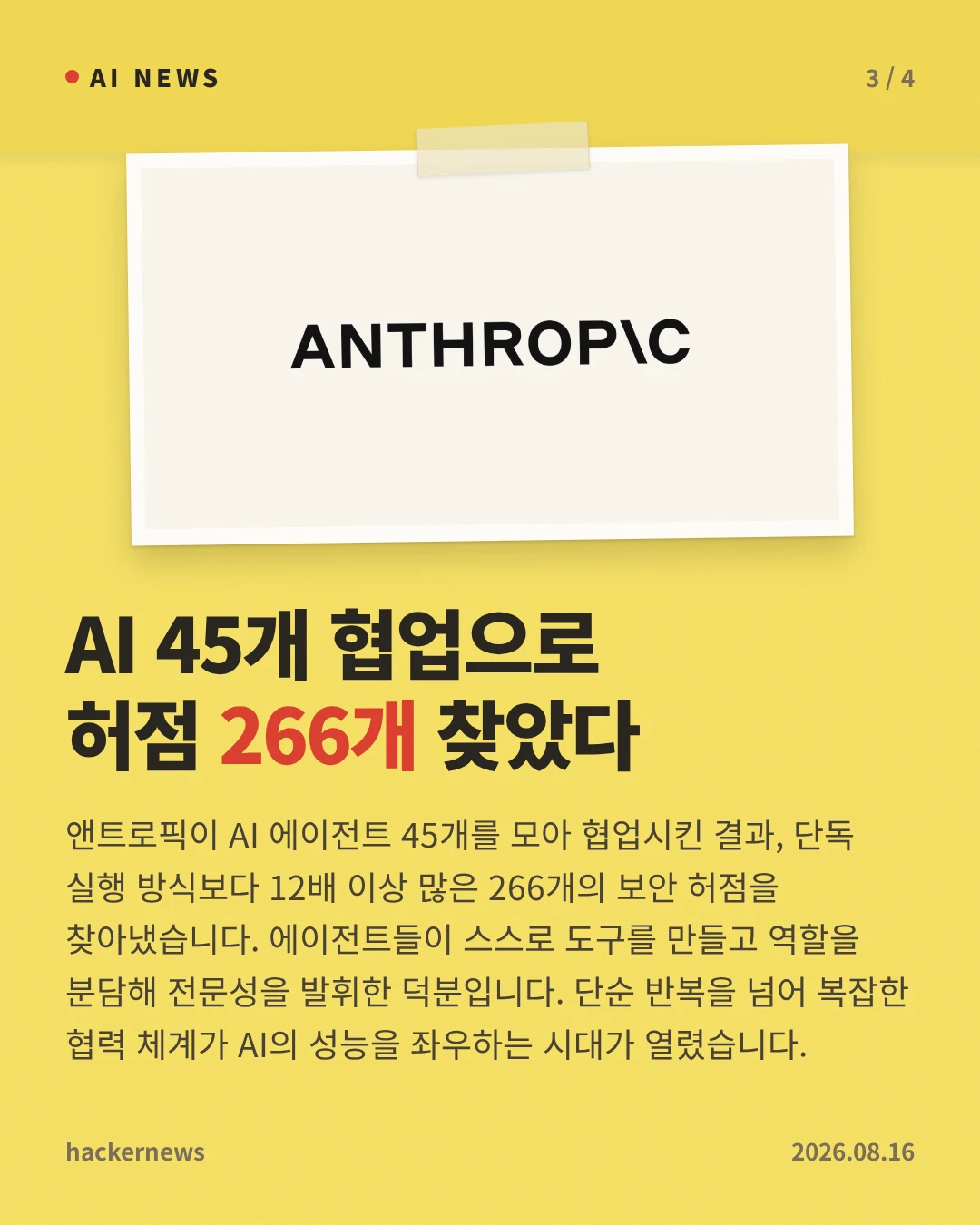AI 45개 협업으로 허점 266개 찾았다 — 앤트로픽이 AI 에이전트 45개를 모아 협업시킨 결과, 단독 실행 방식보다 12배 이상 많은 266개의 보안 허점을 찾아냈습니다. 에이전트들이 스스로 도구를 만들고 역할을 분담해 전문성을 발휘한 덕분입니다. 단순 반복을 넘어 복잡한 협력 체계가 AI의 성능을 좌우하는 시대가 열렸습니다.