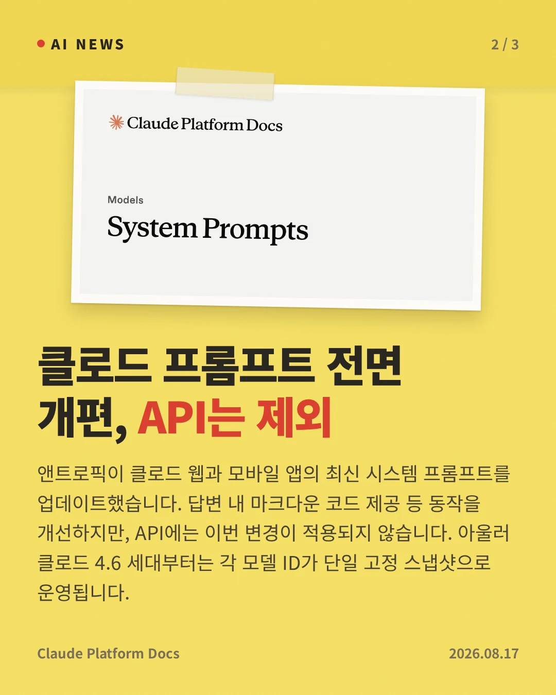 클로드 프롬프트 전면 개편, API는 제외 — 앤트로픽이 클로드 웹과 모바일 앱의 최신 시스템 프롬프트를 업데이트했습니다. 답변 내 마크다운 코드 제공 등 동작을 개선하지만, API에는 이번 변경이 적용되지 않습니다. 아울러 클로드 4.6 세대부터는 각 모델 ID가 단일 고정 스냅샷으로 운영됩니다.