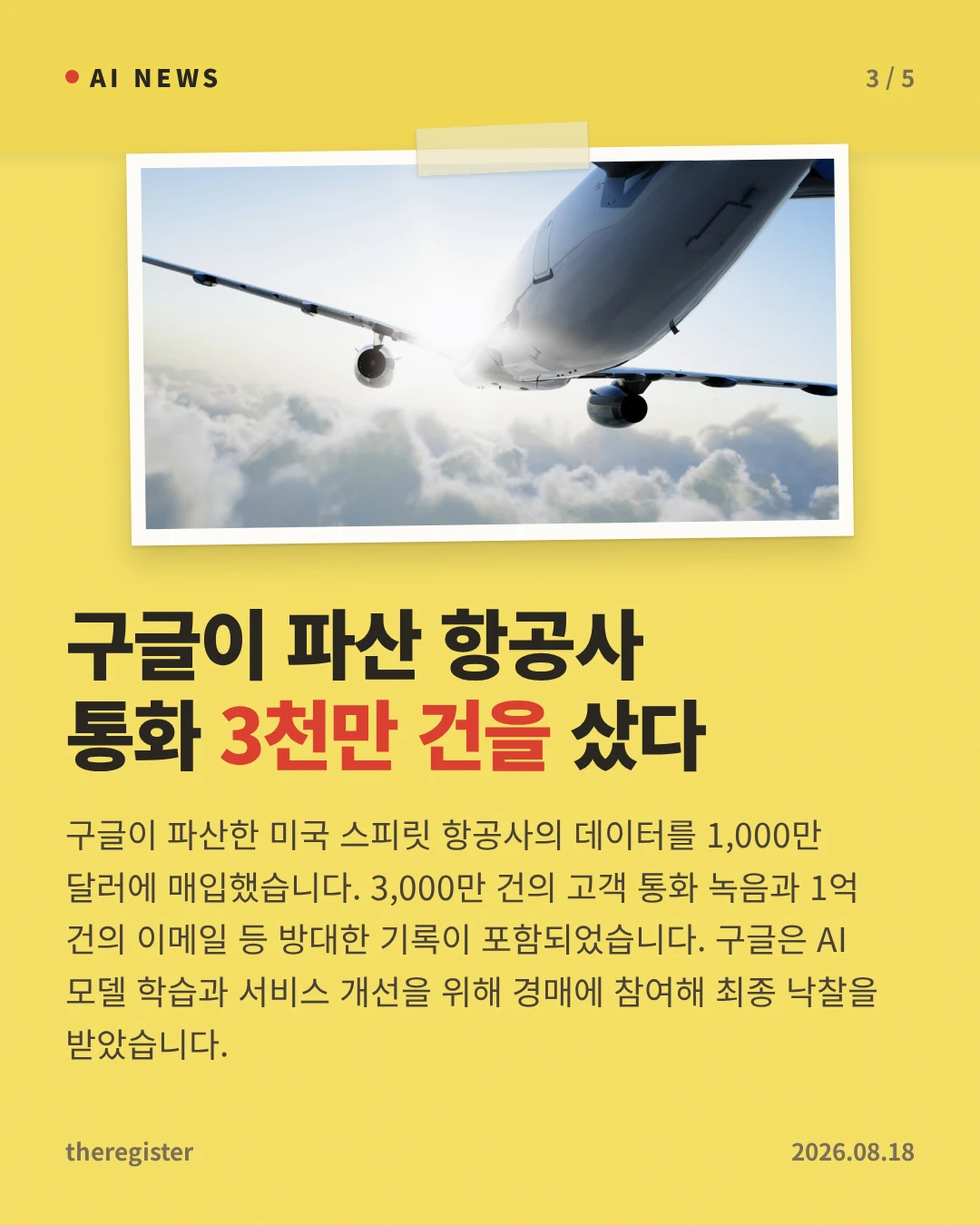 구글이 파산 항공사 통화 3천만 건을 샀다 — 구글이 파산한 미국 스피릿 항공사의 데이터를 1,000만 달러에 매입했습니다. 3,000만 건의 고객 통화 녹음과 1억 건의 이메일 등 방대한 기록이 포함되었습니다. 구글은 AI 모델 학습과 서비스 개선을 위해 경매에 참여해 최종 낙찰을 받았습니다.
