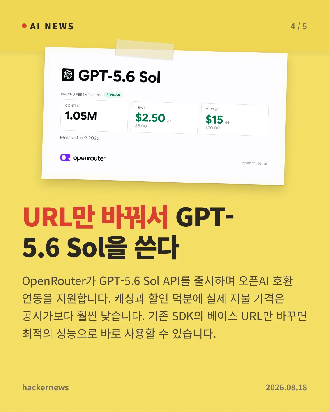 URL만 바꿔서 GPT-5.6 Sol을 쓴다 — OpenRouter가 GPT-5.6 Sol API를 출시하며 오픈AI 호환 연동을 지원합니다. 캐싱과 할인 덕분에 실제 지불 가격은 공시가보다 훨씬 낮습니다. 기존 SDK의 베이스 URL만 바꾸면 최적의 성능으로 바로 사용할 수 있습니다.