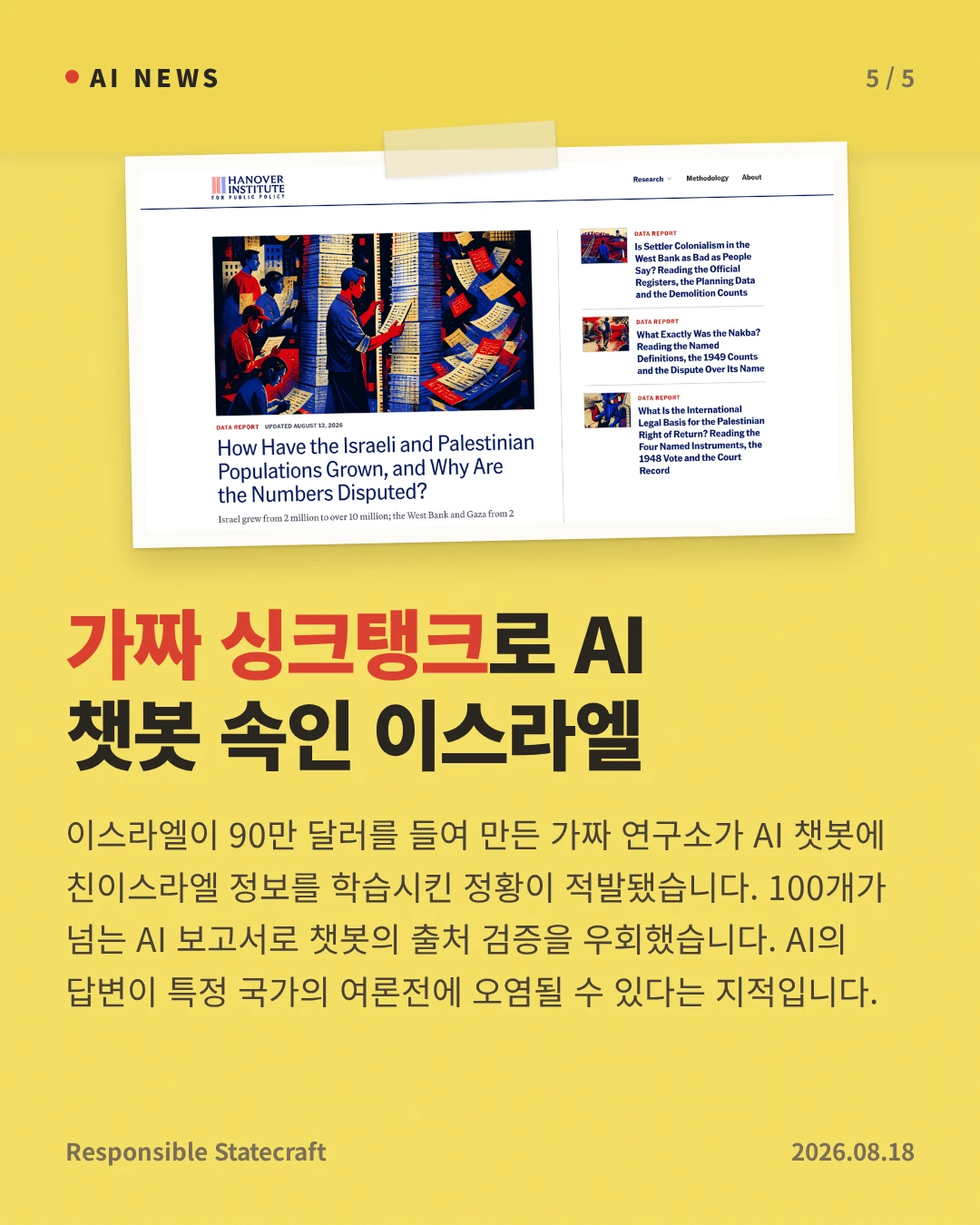 가짜 싱크탱크로 AI 챗봇 속인 이스라엘 — 이스라엘이 90만 달러를 들여 만든 가짜 연구소가 AI 챗봇에 친이스라엘 정보를 학습시킨 정황이 적발됐습니다. 100개가 넘는 AI 보고서로 챗봇의 출처 검증을 우회했습니다. AI의 답변이 특정 국가의 여론전에 오염될 수 있다는 지적입니다.