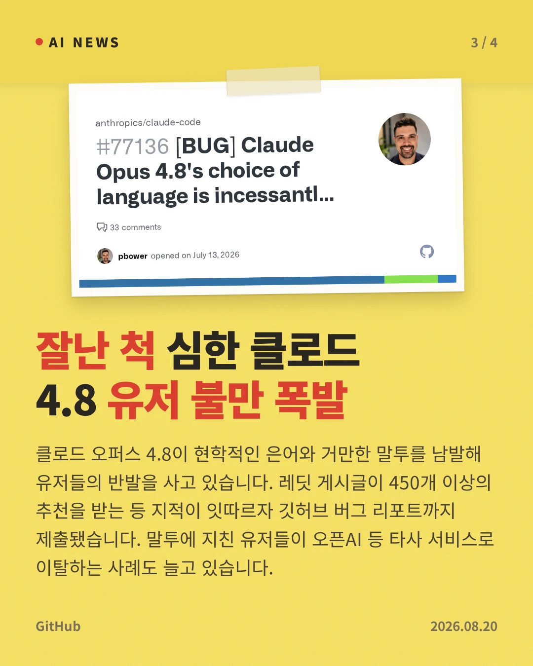 잘난 척 심한 클로드 4.8 유저 불만 폭발 — 클로드 오퍼스 4.8이 현학적인 은어와 거만한 말투를 남발해 유저들의 반발을 사고 있습니다. 레딧 게시글이 450개 이상의 추천을 받는 등 지적이 잇따르자 깃허브 버그 리포트까지 제출됐습니다. 말투에 지친 유저들이 오픈AI 등 타사 서비스로 이탈하는 사례도 늘고 있습니다.