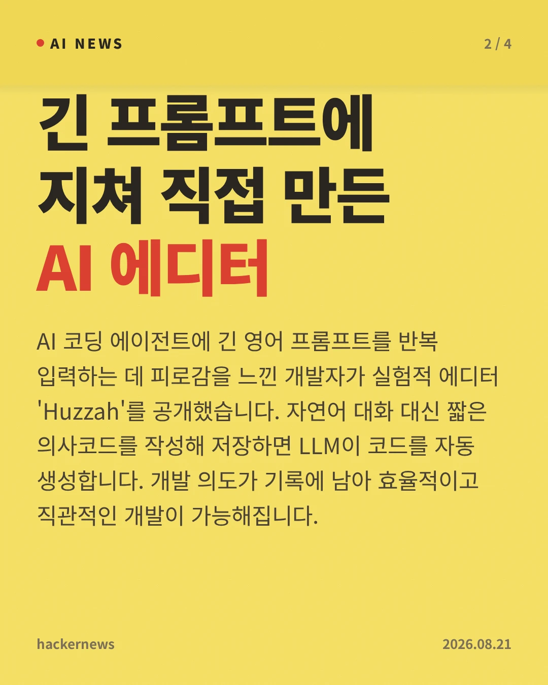 긴 프롬프트에 지쳐 직접 만든 AI 에디터 — AI 코딩 에이전트에 긴 영어 프롬프트를 반복 입력하는 데 피로감을 느낀 개발자가 실험적 에디터 'Huzzah'를 공개했습니다. 자연어 대화 대신 짧은 의사코드를 작성해 저장하면 LLM이 코드를 자동 생성합니다. 개발 의도가 기록에 남아 효율적이고 직관적인 개발이 가능해집니다.