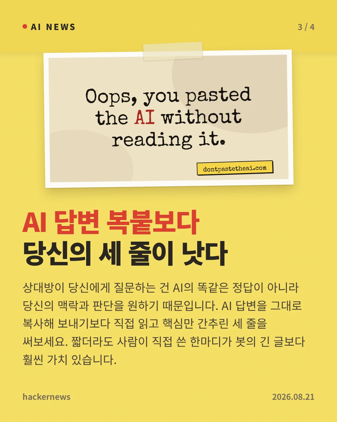 AI 답변 복붙보다 당신의 세 줄이 낫다 — 상대방이 당신에게 질문하는 건 AI의 똑같은 정답이 아니라 당신의 맥락과 판단을 원하기 때문입니다. AI 답변을 그대로 복사해 보내기보다 직접 읽고 핵심만 간추린 세 줄을 써보세요. 짧더라도 사람이 직접 쓴 한마디가 봇의 긴 글보다 훨씬 가치 있습니다.