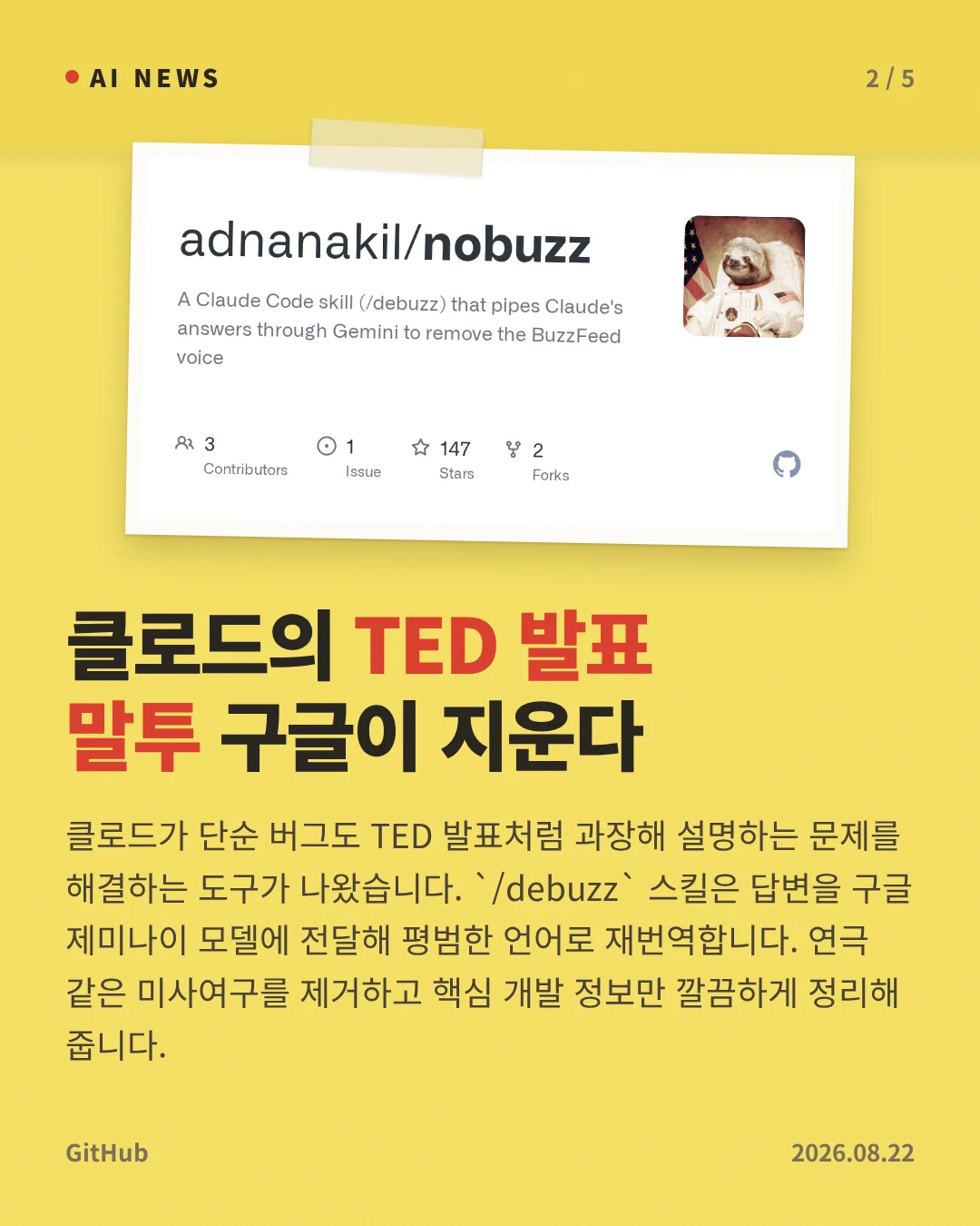 클로드의 TED 발표 말투 구글이 지운다 — 클로드가 단순 버그도 TED 발표처럼 과장해 설명하는 문제를 해결하는 도구가 나왔습니다. `/debuzz` 스킬은 답변을 구글 제미나이 모델에 전달해 평범한 언어로 재번역합니다. 연극 같은 미사여구를 제거하고 핵심 개발 정보만 깔끔하게 정리해 줍니다.