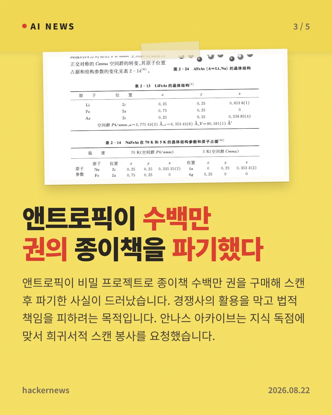 앤트로픽이 수백만 권의 종이책을 파기했다 — 앤트로픽이 비밀 프로젝트로 종이책 수백만 권을 구매해 스캔 후 파기한 사실이 드러났습니다. 경쟁사의 활용을 막고 법적 책임을 피하려는 목적입니다. 안나스 아카이브는 지식 독점에 맞서 희귀서적 스캔 봉사를 요청했습니다.