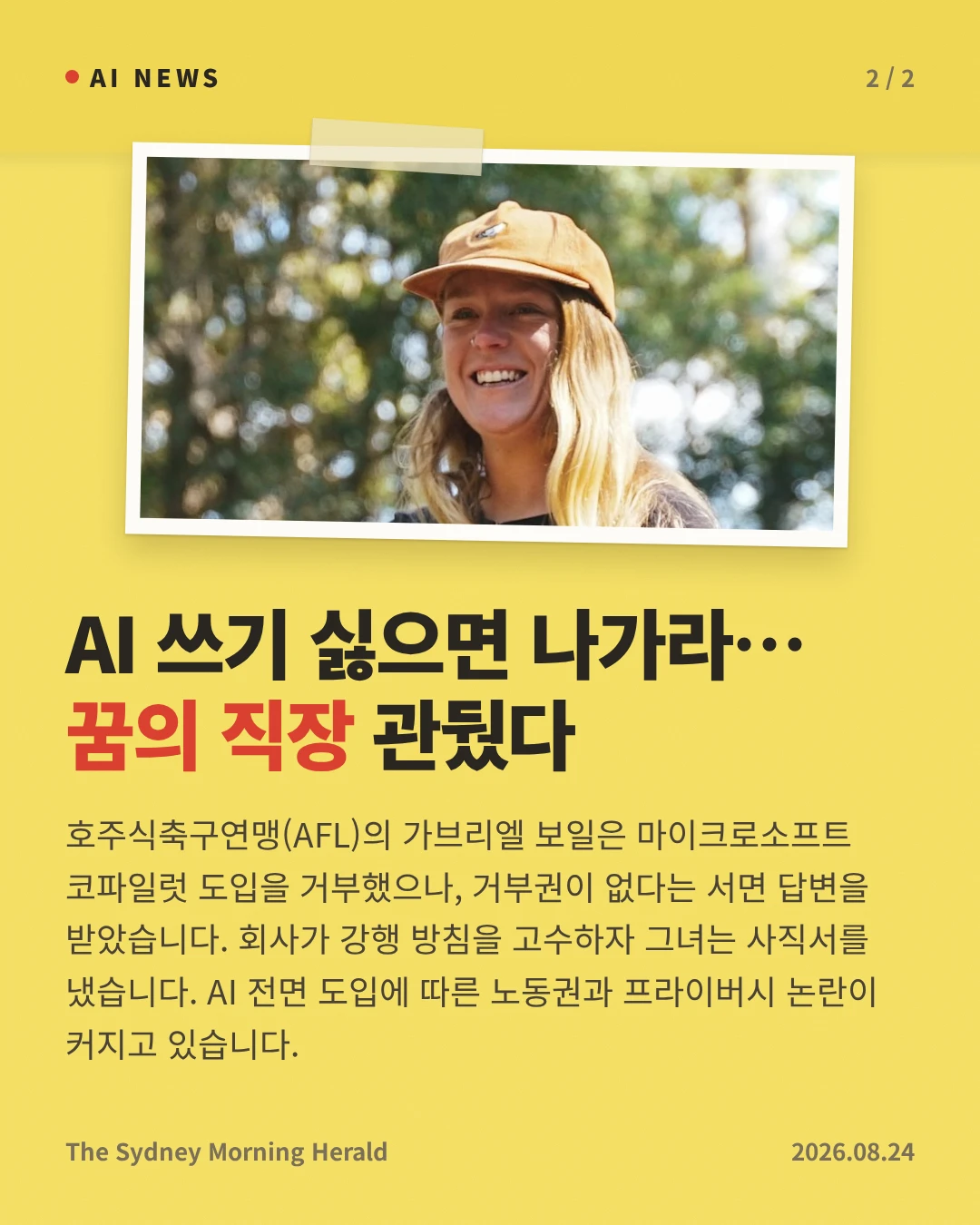 AI 쓰기 싫으면 나가라… 꿈의 직장 관뒀다 — 호주식축구연맹(AFL)의 가브리엘 보일은 마이크로소프트 코파일럿 도입을 거부했으나, 거부권이 없다는 서면 답변을 받았습니다. 회사가 강행 방침을 고수하자 그녀는 사직서를 냈습니다. AI 전면 도입에 따른 노동권과 프라이버시 논란이 커지고 있습니다.