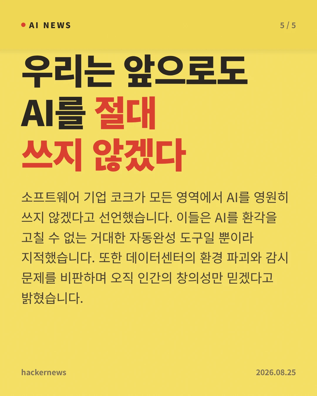 우리는 앞으로도 AI를 절대 쓰지 않겠다 — 소프트웨어 기업 코크가 모든 영역에서 AI를 영원히 쓰지 않겠다고 선언했습니다. 이들은 AI를 환각을 고칠 수 없는 거대한 자동완성 도구일 뿐이라 지적했습니다. 또한 데이터센터의 환경 파괴와 감시 문제를 비판하며 오직 인간의 창의성만 믿겠다고 밝혔습니다.