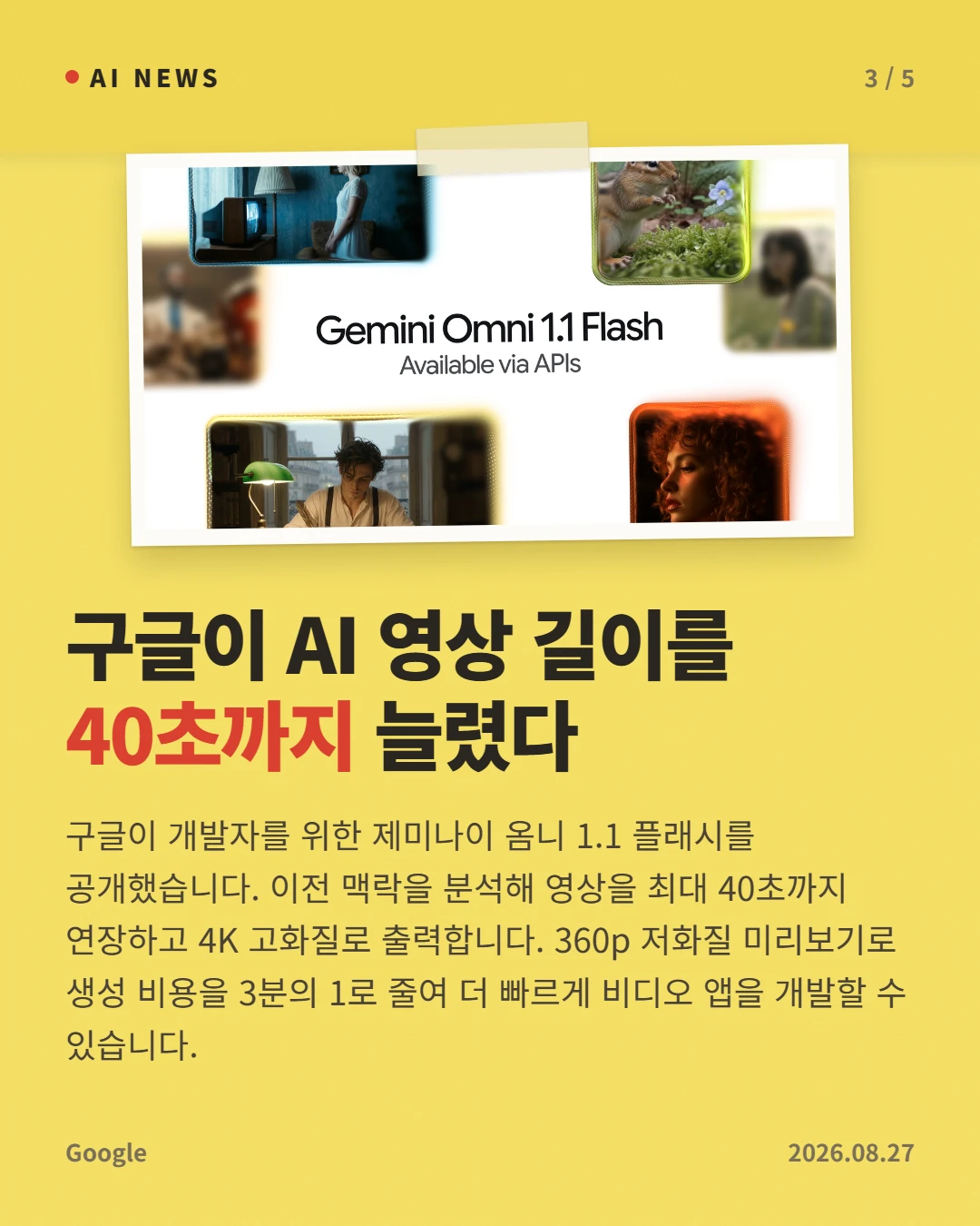구글이 AI 영상 길이를 40초까지 늘렸다 — 구글이 개발자를 위한 제미나이 옴니 1.1 플래시를 공개했습니다. 이전 맥락을 분석해 영상을 최대 40초까지 연장하고 4K 고화질로 출력합니다. 360p 저화질 미리보기로 생성 비용을 3분의 1로 줄여 더 빠르게 비디오 앱을 개발할 수 있습니다.