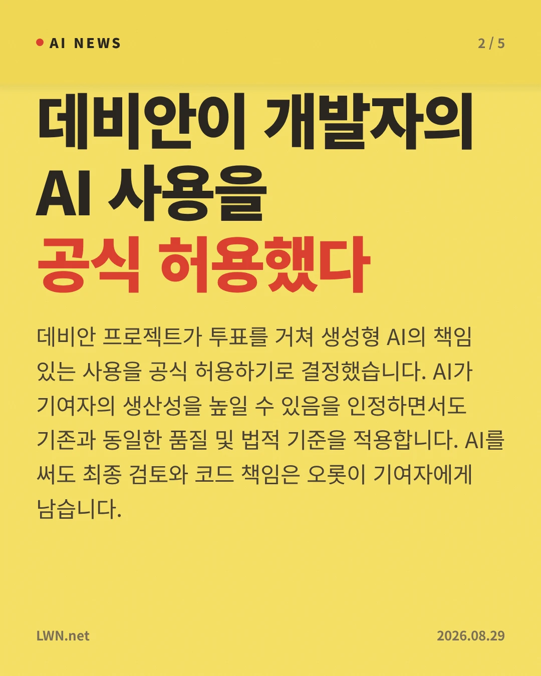 데비안이 개발자의 AI 사용을 공식 허용했다 — 데비안 프로젝트가 투표를 거쳐 생성형 AI의 책임 있는 사용을 공식 허용하기로 결정했습니다. AI가 기여자의 생산성을 높일 수 있음을 인정하면서도 기존과 동일한 품질 및 법적 기준을 적용합니다. AI를 써도 최종 검토와 코드 책임은 오롯이 기여자에게 남습니다.