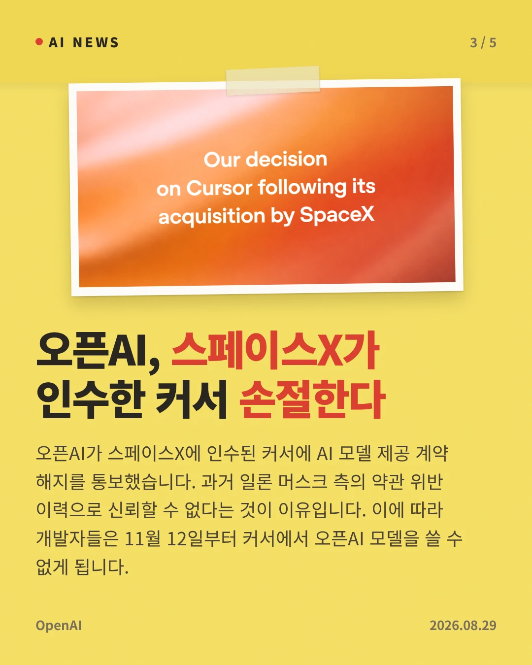 오픈AI, 스페이스X가 인수한 커서 손절한다 — 오픈AI가 스페이스X에 인수된 커서에 AI 모델 제공 계약 해지를 통보했습니다. 과거 일론 머스크 측의 약관 위반 이력으로 신뢰할 수 없다는 것이 이유입니다. 이에 따라 개발자들은 11월 12일부터 커서에서 오픈AI 모델을 쓸 수 없게 됩니다.