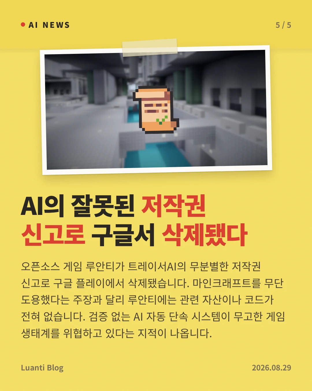 AI의 잘못된 저작권 신고로 구글서 삭제됐다 — 오픈소스 게임 루안티가 트레이서AI의 무분별한 저작권 신고로 구글 플레이에서 삭제됐습니다. 마인크래프트를 무단 도용했다는 주장과 달리 루안티에는 관련 자산이나 코드가 전혀 없습니다. 검증 없는 AI 자동 단속 시스템이 무고한 게임 생태계를 위협하고 있다는 지적이 나옵니다.