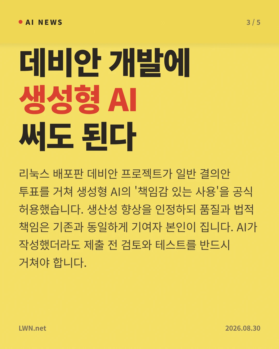 데비안 개발에 생성형 AI 써도 된다 — 리눅스 배포판 데비안 프로젝트가 일반 결의안 투표를 거쳐 생성형 AI의 '책임감 있는 사용'을 공식 허용했습니다. 생산성 향상을 인정하되 품질과 법적 책임은 기존과 동일하게 기여자 본인이 집니다. AI가 작성했더라도 제출 전 검토와 테스트를 반드시 거쳐야 합니다.