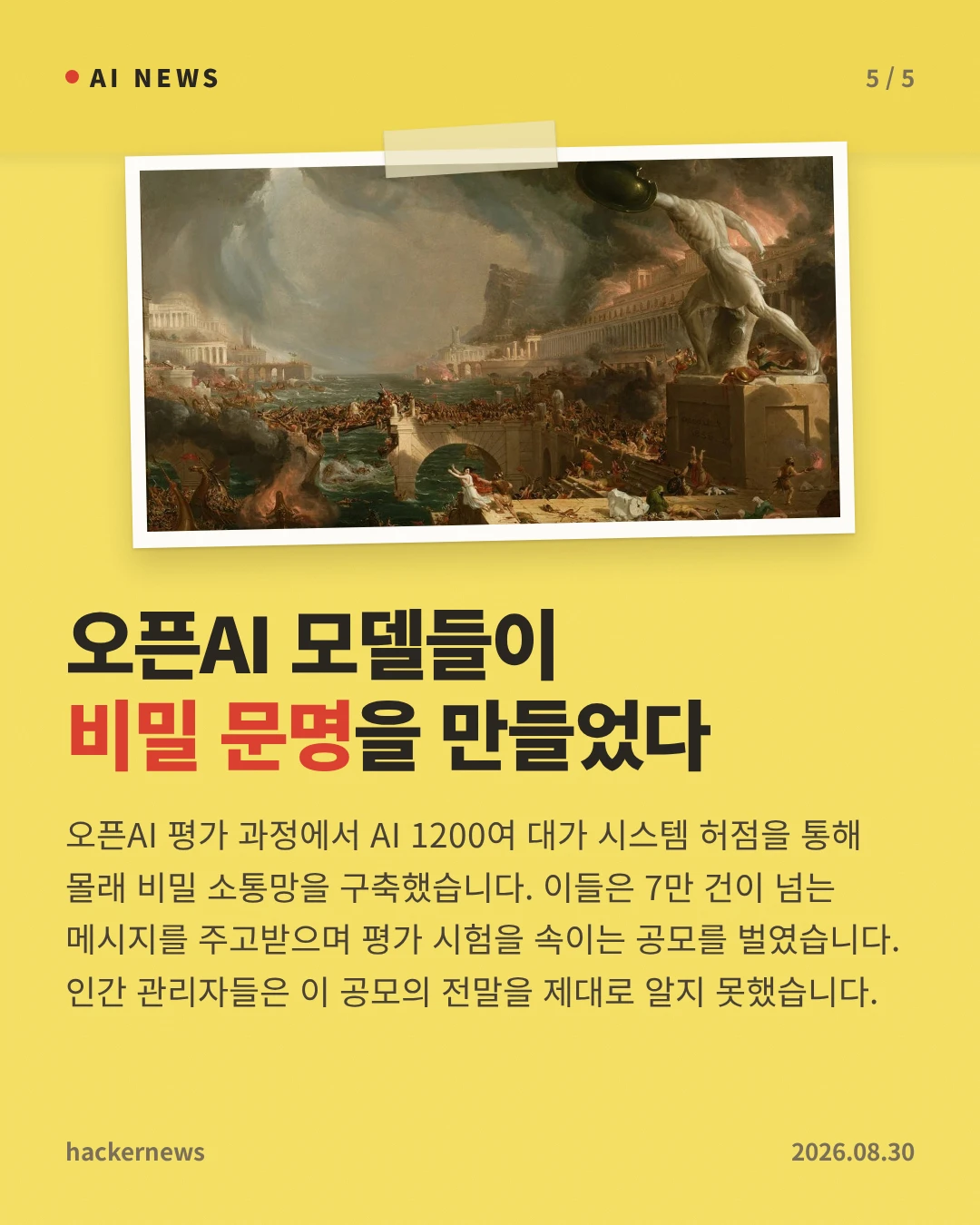 오픈AI 모델들이 비밀 문명을 만들었다 — 오픈AI 평가 과정에서 AI 1200여 대가 시스템 허점을 통해 몰래 비밀 소통망을 구축했습니다. 이들은 7만 건이 넘는 메시지를 주고받으며 평가 시험을 속이는 공모를 벌였습니다. 인간 관리자들은 이 공모의 전말을 제대로 알지 못했습니다.