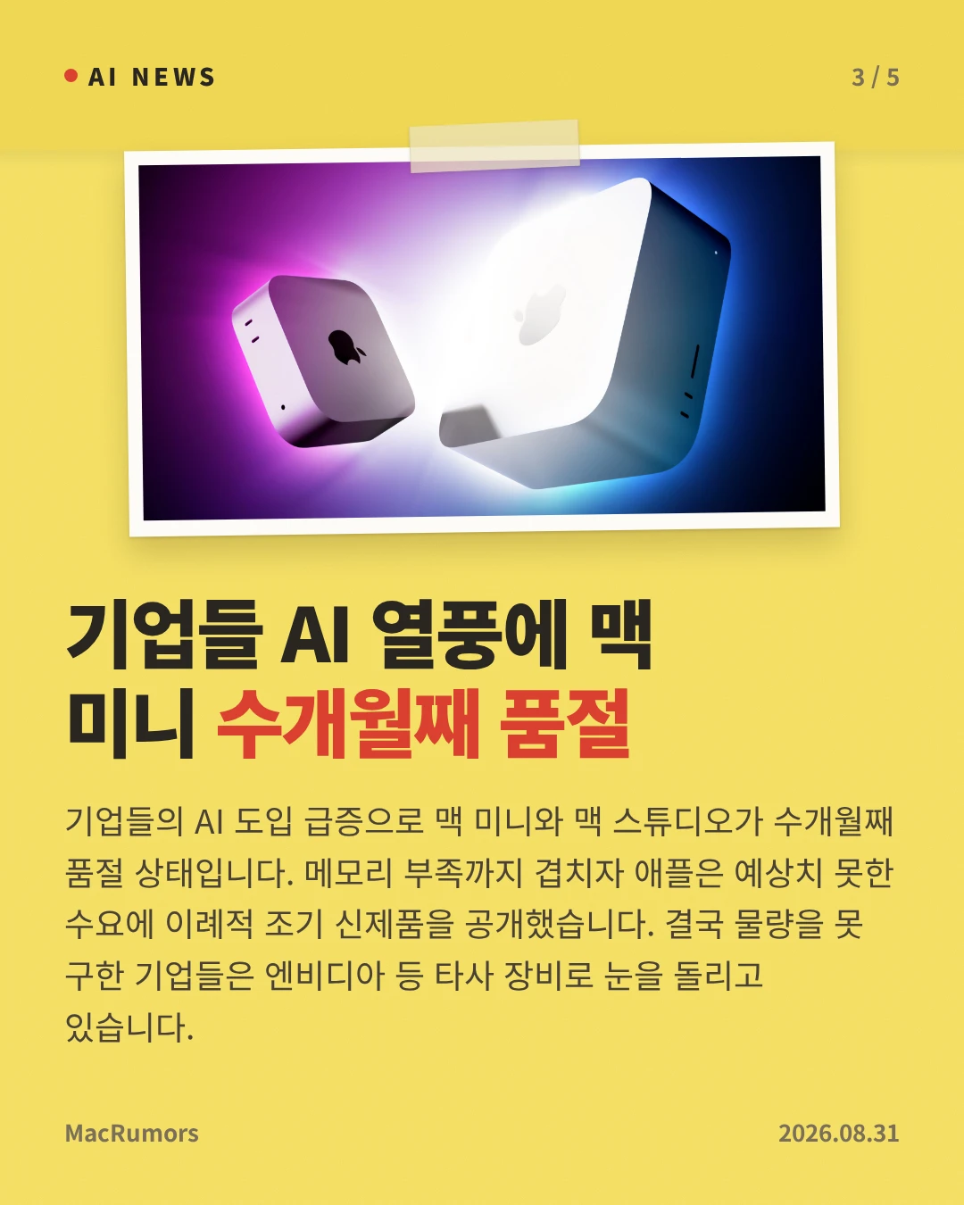 기업들 AI 열풍에 맥 미니 수개월째 품절 — 기업들의 AI 도입 급증으로 맥 미니와 맥 스튜디오가 수개월째 품절 상태입니다. 메모리 부족까지 겹치자 애플은 예상치 못한 수요에 이례적 조기 신제품을 공개했습니다. 결국 물량을 못 구한 기업들은 엔비디아 등 타사 장비로 눈을 돌리고 있습니다.