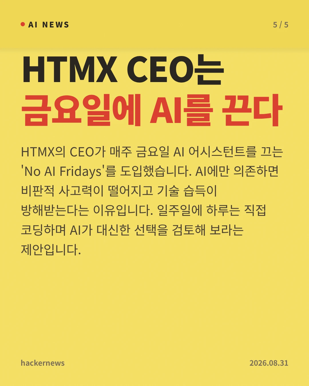 HTMX CEO는 금요일에 AI를 끈다 — HTMX의 CEO가 매주 금요일 AI 어시스턴트를 끄는 'No AI Fridays'를 도입했습니다. AI에만 의존하면 비판적 사고력이 떨어지고 기술 습득이 방해받는다는 이유입니다. 일주일에 하루는 직접 코딩하며 AI가 대신한 선택을 검토해 보라는 제안입니다.