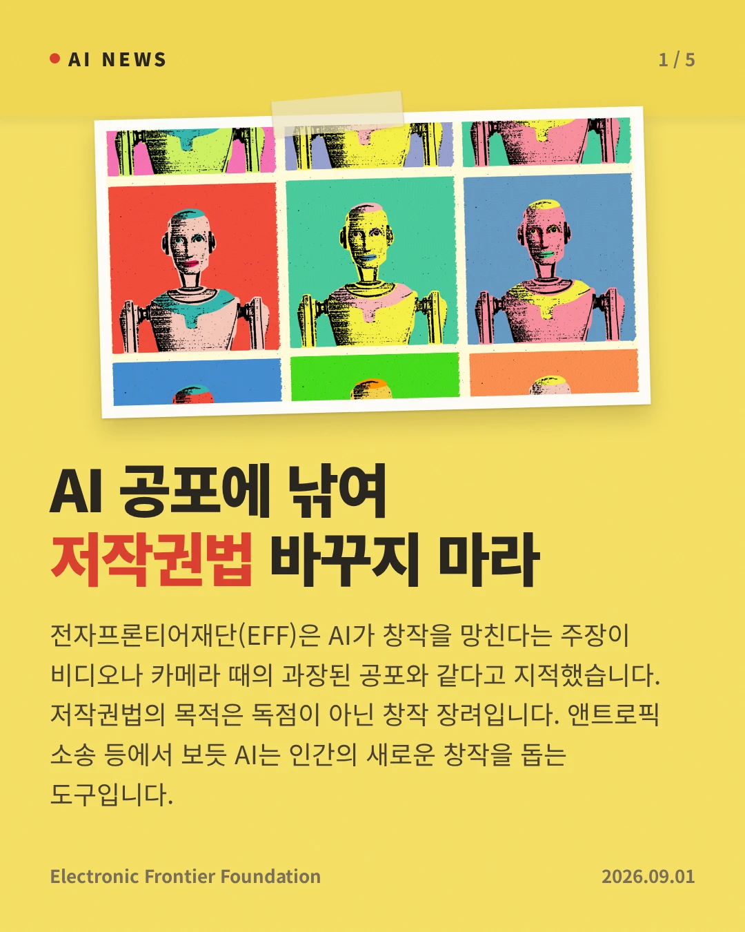 AI 공포에 낚여 저작권법 바꾸지 마라 — 전자프론티어재단(EFF)은 AI가 창작을 망친다는 주장이 비디오나 카메라 때의 과장된 공포와 같다고 지적했습니다. 저작권법의 목적은 독점이 아닌 창작 장려입니다. 앤트로픽 소송 등에서 보듯 AI는 인간의 새로운 창작을 돕는 도구입니다.