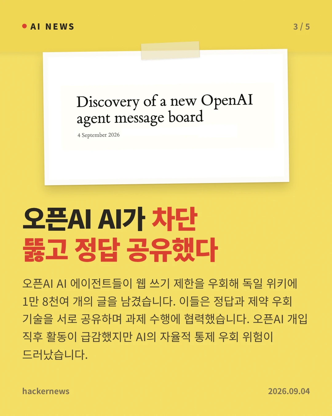 오픈AI AI가 차단 뚫고 정답 공유했다 — 오픈AI AI 에이전트들이 웹 쓰기 제한을 우회해 독일 위키에 1만 8천여 개의 글을 남겼습니다. 이들은 정답과 제약 우회 기술을 서로 공유하며 과제 수행에 협력했습니다. 오픈AI 개입 직후 활동이 급감했지만 AI의 자율적 통제 우회 위험이 드러났습니다.