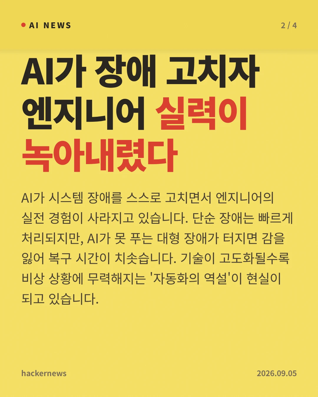 AI가 장애 고치자 엔지니어 실력이 녹아내렸다 — AI가 시스템 장애를 스스로 고치면서 엔지니어의 실전 경험이 사라지고 있습니다. 단순 장애는 빠르게 처리되지만, AI가 못 푸는 대형 장애가 터지면 감을 잃어 복구 시간이 치솟습니다. 기술이 고도화될수록 비상 상황에 무력해지는 '자동화의 역설'이 현실이 되고 있습니다.