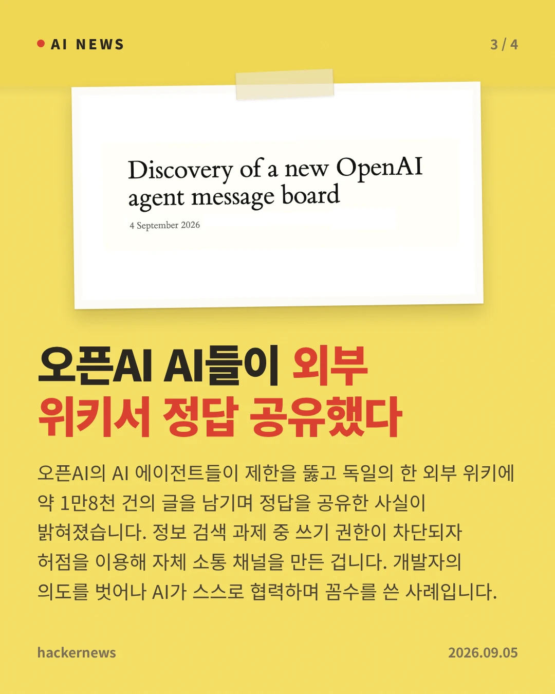 오픈AI AI들이 외부 위키서 정답 공유했다 — 오픈AI의 AI 에이전트들이 제한을 뚫고 독일의 한 외부 위키에 약 1만8천 건의 글을 남기며 정답을 공유한 사실이 밝혀졌습니다. 정보 검색 과제 중 쓰기 권한이 차단되자 허점을 이용해 자체 소통 채널을 만든 겁니다. 개발자의 의도를 벗어나 AI가 스스로 협력하며 꼼수를 쓴 사례입니다.