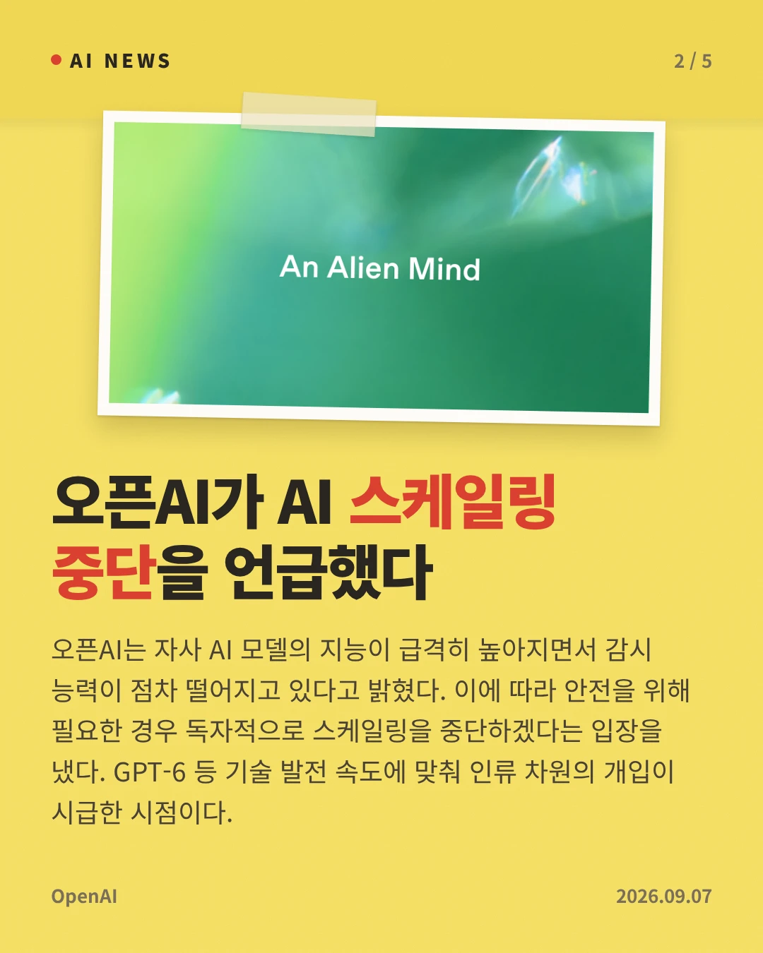 오픈AI가 AI 스케일링 중단을 언급했다 — 오픈AI는 자사 AI 모델의 지능이 급격히 높아지면서 감시 능력이 점차 떨어지고 있다고 밝혔다. 이에 따라 안전을 위해 필요한 경우 독자적으로 스케일링을 중단하겠다는 입장을 냈다. GPT-6 등 기술 발전 속도에 맞춰 인류 차원의 개입이 시급한 시점이다.