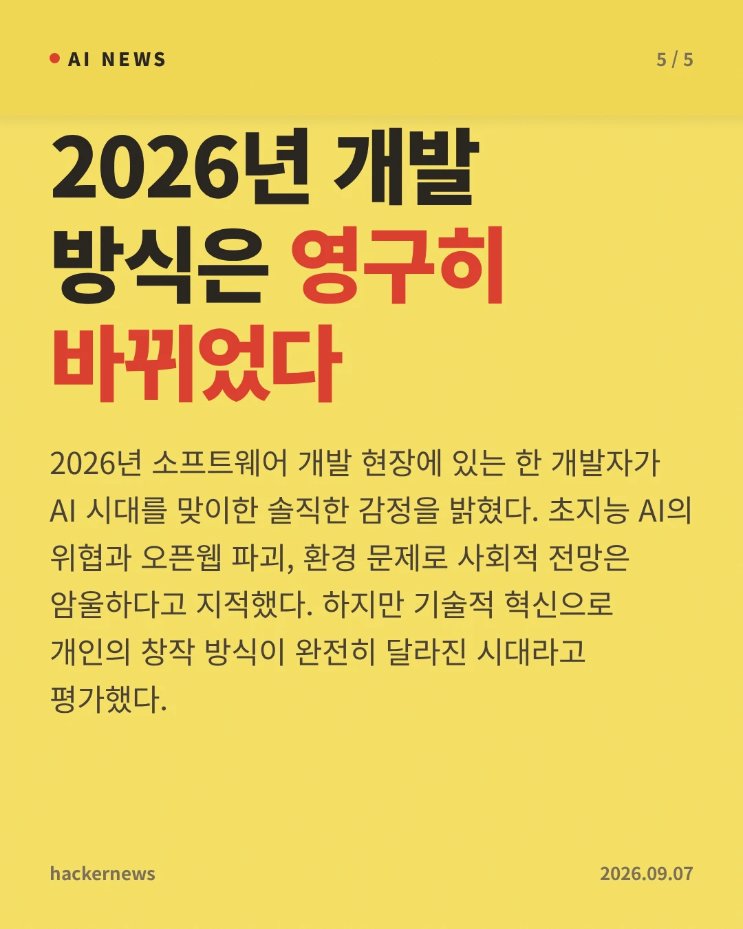 2026년 개발 방식은 영구히 바뀌었다 — 2026년 소프트웨어 개발 현장에 있는 한 개발자가 AI 시대를 맞이한 솔직한 감정을 밝혔다. 초지능 AI의 위협과 오픈웹 파괴, 환경 문제로 사회적 전망은 암울하다고 지적했다. 하지만 기술적 혁신으로 개인의 창작 방식이 완전히 달라진 시대라고 평가했다.
