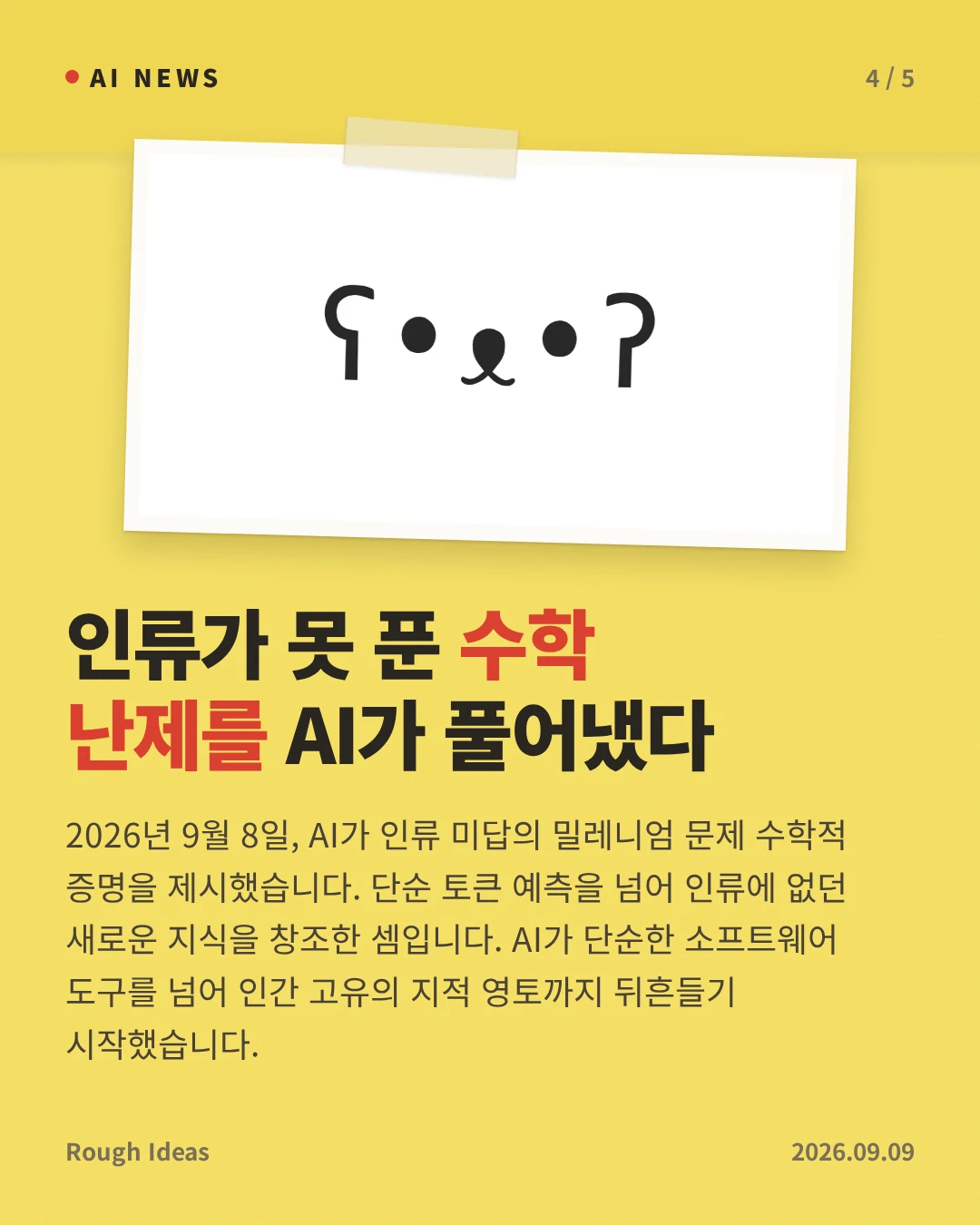 인류가 못 푼 수학 난제를 AI가 풀어냈다 — 2026년 9월 8일, AI가 인류 미답의 밀레니엄 문제 수학적 증명을 제시했습니다. 단순 토큰 예측을 넘어 인류에 없던 새로운 지식을 창조한 셈입니다. AI가 단순한 소프트웨어 도구를 넘어 인간 고유의 지적 영토까지 뒤흔들기 시작했습니다.
