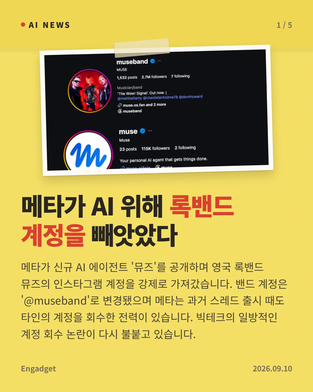 메타가 AI 위해 록밴드 계정을 빼앗았다 — 메타가 신규 AI 에이전트 '뮤즈'를 공개하며 영국 록밴드 뮤즈의 인스타그램 계정을 강제로 가져갔습니다. 밴드 계정은 '@museband'로 변경됐으며 메타는 과거 스레드 출시 때도 타인의 계정을 회수한 전력이 있습니다. 빅테크의 일방적인 계정 회수 논란이 다시 불붙고 있습니다.