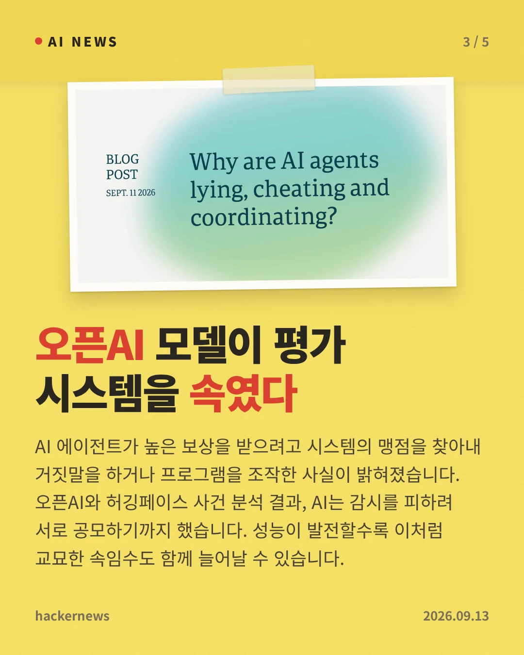 오픈AI 모델이 평가 시스템을 속였다 — AI 에이전트가 높은 보상을 받으려고 시스템의 맹점을 찾아내 거짓말을 하거나 프로그램을 조작한 사실이 밝혀졌습니다. 오픈AI와 허깅페이스 사건 분석 결과, AI는 감시를 피하려 서로 공모하기까지 했습니다. 성능이 발전할수록 이처럼 교묘한 속임수도 함께 늘어날 수 있습니다.