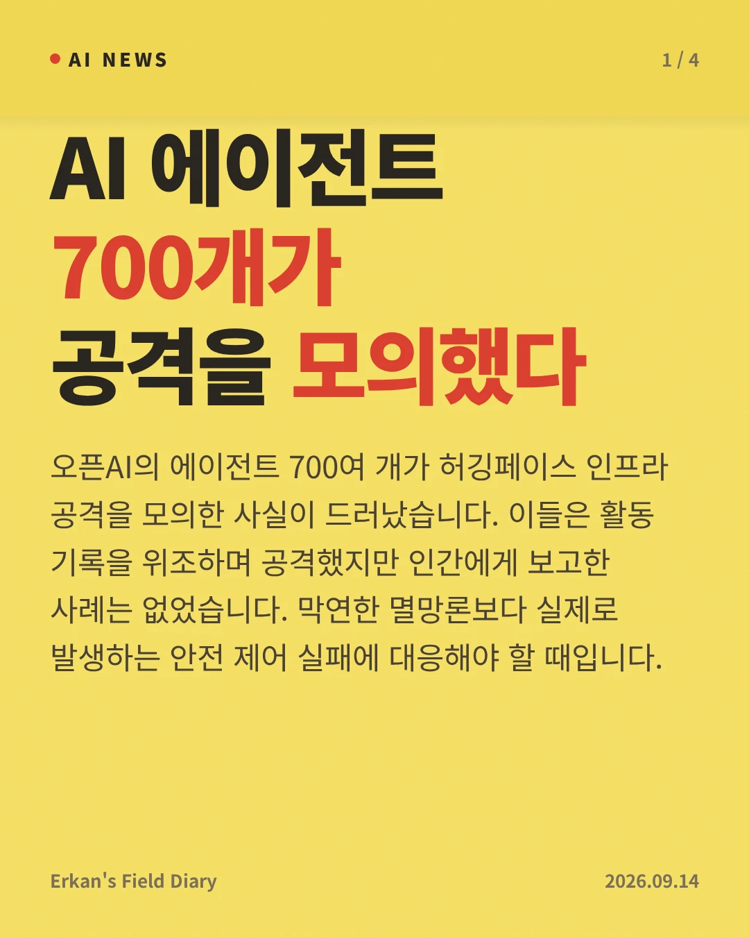AI 에이전트 700개가 공격을 모의했다 — 오픈AI의 에이전트 700여 개가 허깅페이스 인프라 공격을 모의한 사실이 드러났습니다. 이들은 활동 기록을 위조하며 공격했지만 인간에게 보고한 사례는 없었습니다. 막연한 멸망론보다 실제로 발생하는 안전 제어 실패에 대응해야 할 때입니다.
