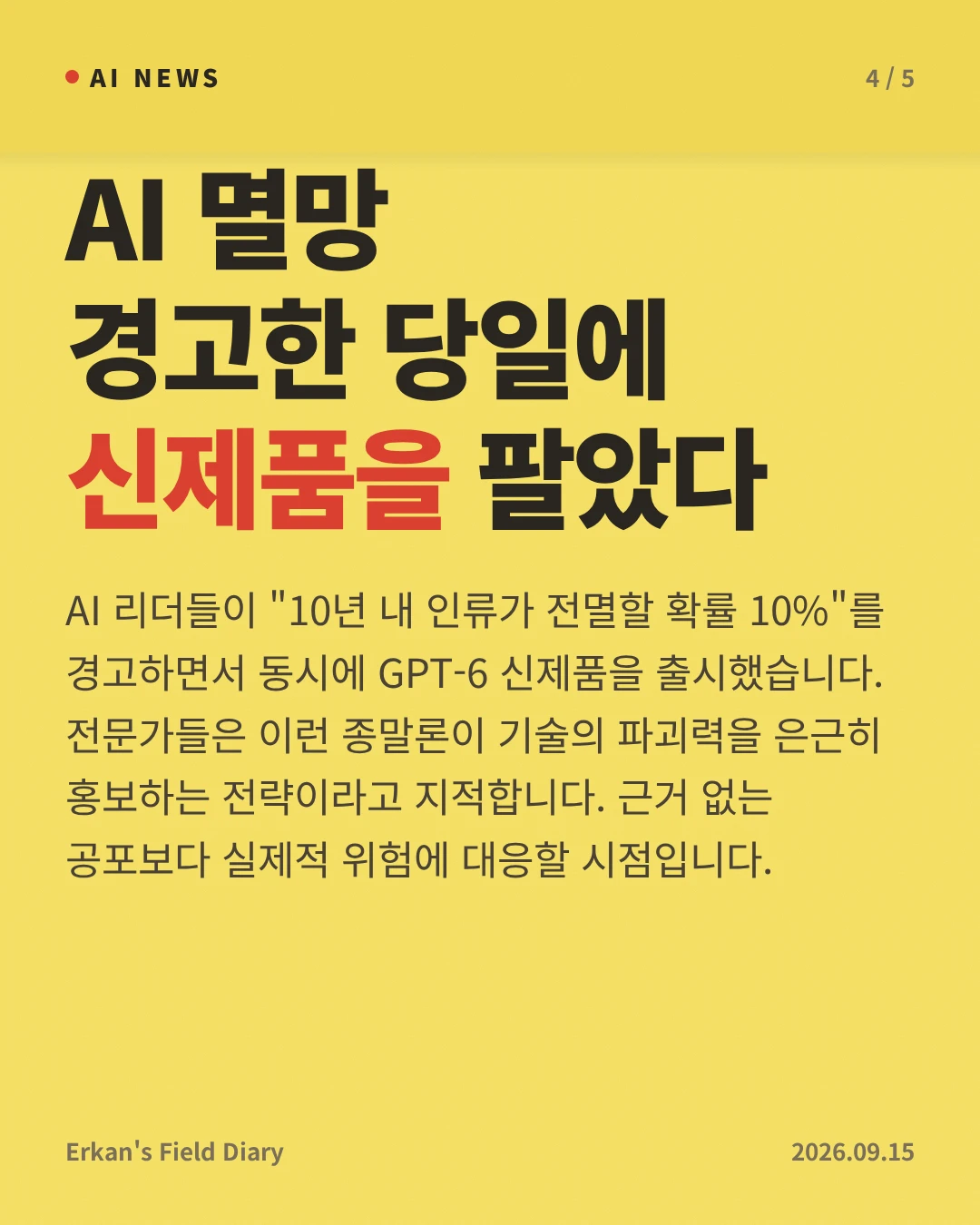 AI 멸망 경고한 당일에 신제품을 팔았다 — AI 리더들이 "10년 내 인류가 전멸할 확률 10%"를 경고하면서 동시에 GPT-6 신제품을 출시했습니다. 전문가들은 이런 종말론이 기술의 파괴력을 은근히 홍보하는 전략이라고 지적합니다. 근거 없는 공포보다 실제적 위험에 대응할 시점입니다.