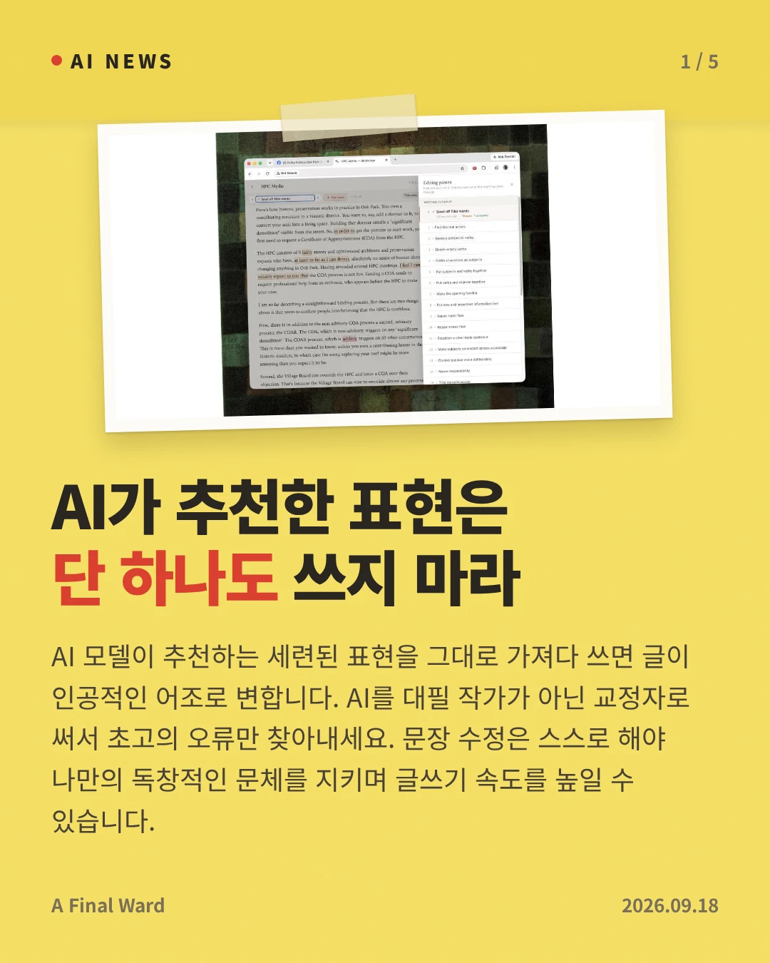 AI가 추천한 표현은 단 하나도 쓰지 마라 — AI 모델이 추천하는 세련된 표현을 그대로 가져다 쓰면 글이 인공적인 어조로 변합니다. AI를 대필 작가가 아닌 교정자로 써서 초고의 오류만 찾아내세요. 문장 수정은 스스로 해야 나만의 독창적인 문체를 지키며 글쓰기 속도를 높일 수 있습니다.