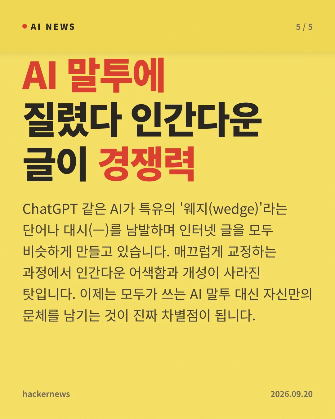 AI 말투에 질렸다 인간다운 글이 경쟁력 — ChatGPT 같은 AI가 특유의 '웨지(wedge)'라는 단어나 대시(—)를 남발하며 인터넷 글을 모두 비슷하게 만들고 있습니다. 매끄럽게 교정하는 과정에서 인간다운 어색함과 개성이 사라진 탓입니다. 이제는 모두가 쓰는 AI 말투 대신 자신만의 문체를 남기는 것이 진짜 차별점이 됩니다.