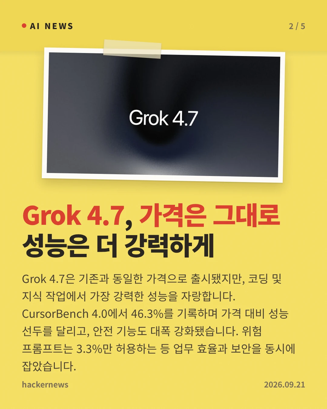 Grok 4.7, 가격은 그대로 성능은 더 강력하게 — Grok 4.7은 기존과 동일한 가격으로 출시됐지만, 코딩 및 지식 작업에서 가장 강력한 성능을 자랑합니다. CursorBench 4.0에서 46.3%를 기록하며 가격 대비 성능 선두를 달리고, 안전 기능도 대폭 강화됐습니다. 위험 프롬프트는 3.3%만 허용하는 등 업무 효율과 보안을 동시에 잡았습니다.