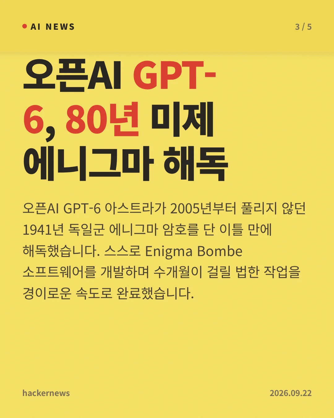 오픈AI GPT-6, 80년 미제 에니그마 해독 — 오픈AI GPT-6 아스트라가 2005년부터 풀리지 않던 1941년 독일군 에니그마 암호를 단 이틀 만에 해독했습니다. 스스로 Enigma Bombe 소프트웨어를 개발하며 수개월이 걸릴 법한 작업을 경이로운 속도로 완료했습니다.